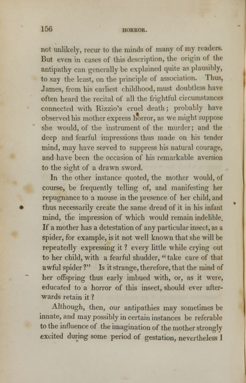 not unlikely, recur to the minds of many of my readers. But even in cases of this description, the origin of the antipathy can generally be explained quite as plausibly, to say the least, on the principle of association. Thus, James, from his earliest childhood, must doubtless have often heard the recital of all the frightful circumstances connected with Rizzio's cruel death; probably have observed his mother express horror, as we might suppose she would, of the instrument of the murder; and the deep and fearful impressions thus made on his tender mind, may have served to suppress his natural courage, and have been the occasion of his remarkable aversion to the sight of a drawn sword. In the other instance quoted, the mother would, of course, be frequently telling of, and manifesting her repugnance to a mouse in the presence of her child, and thus necessarily create the same dread of it in his infant mind, the impression of which would remain indelible. If a mother has a detestation of any particular insect, as a spider, for example, is it not well known that she will be repeatedly expressing it 1 every little while crying out to her child, with a fearful shudder, take care of that awful spider ? Is it strange, therefore, that the mind of her offspring thus early imbued with, or, as it were, educated to a horror of this insect, should ever after- wards retain it ? Although, then, our antipathies may sometimes be innate, and may possibly in certain instances be referable to the influence of the imagination of the mother strongly excited during some period of gestation, nevertheless I