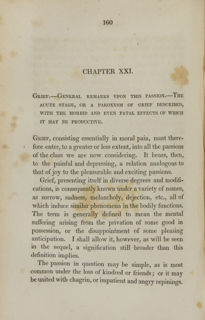 CHAPTER XXI. Grief.—General remarks upon this passion.—The acute stage, or a paroxysm of grief described, with the morbid and even fatal effects of which it may be productive. Grief, consisting essentially in moral pain, must there- fore enter, to a greater or less extent, into all the passions of the class we are now considering. It bears, then, to the painful and depressing, a relation analogous to that of joy to the pleasurable and exciting passions. Grief, presenting itself in diverse degrees and modifi- cations, is consequently known under a variety of names, as sorrow, sadness, melancholy, dejection, etc., all of which induce similar phenomena in the bodily functions. The term is generally defined to mean the mental suffering arising from the privation of some good in possession, or the disappointment of some pleasing anticipation. I shall allow it, however, as will be seen in the sequel, a signification still broader than this definition implies. The passion in question may be simple, as is most common under the loss of kindred or friends; or it may be united with chagrin, or impatient and angry repinings.