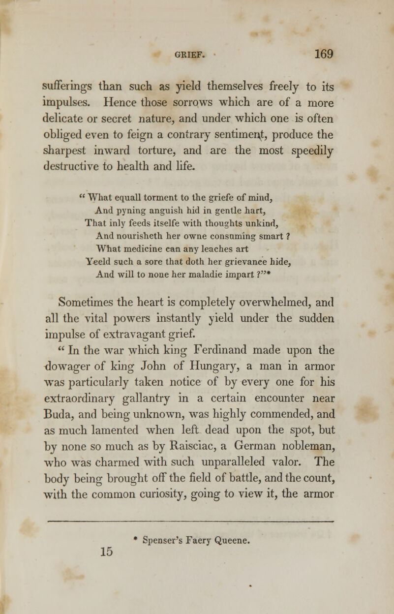 sufferings than such as yield themselves freely to its impulses. Hence those sorrows which are of a more delicate or secret nature, and under which one is often obliged even to feign a contrary sentimer\t, produce the sharpest inward torture, and are the most speedily destructive to health and life.  What equall torment to the griefe of mind, And pyning anguish hid in gentle hart, That inly feeds itselfe with thoughts unkind, And nourisheth her owne consuming smart ? What medicine can any leaches art Yeeld such a sore that doth her grievance hide, And will to none her maladie impart V* Sometimes the heart is completely overwhelmed, and all the vital powers instantly yield under the sudden impulse of extravagant grief.  In the war which king Ferdinand made upon the dowager of king John of Hungary, a man in armor was particularly taken notice of by every one for his extraordinary gallantry in a certain encounter near Buda, and being unknown, was highly commended, and as much lamented when left dead upon the spot, but by none so much as by Raisciac, a German nobleman, who was charmed with such unparalleled valor. The body being brought off the field of battle, and the count, with the common curiosity, going to view it, the armor • Spenser's Faery Queene. 15