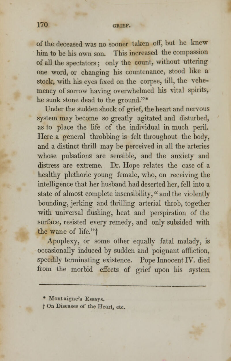 of the deceased was no sooner taken off, but he knew hirn to be his own son. This increased the compassion of all the spectators; only the count, without uttering one word, or changing his countenance, stood like a stock, with his eyes fixed on the corpse, till, the vehe- mency of sorrow having overwhelmed his vital spirits, he sunk stone dead to the ground.* Under the sudden shock of grief, the heart and nervous system may become so greatly agitated and disturbed, as to place the life of the individual in much peril. Here a general throbbing is felt throughout the body, and a distinct thrill may be perceived in all the arteries whose pulsations are sensible, and the anxiety and distress are extreme. Dr. Hope relates the case of a healthy plethoric young female, who, on receiving the intelligence that her husband had deserted her, fell into a state of almost complete insensibility, and the violently bounding, jerking and thrilling arterial throb, together with universal flushing, heat and perspiration of the surface, resisted every remedy, and only subsided with the wane of life.f Apoplexy, or some other equally fatal malady, is occasionally induced by sudden and poignant affliction, speedily terminating existence. Pope Innocent IV. died from the morbid effects of grief upon his system • Montaigne's Essays. f On Diseases of the Heart, etc.