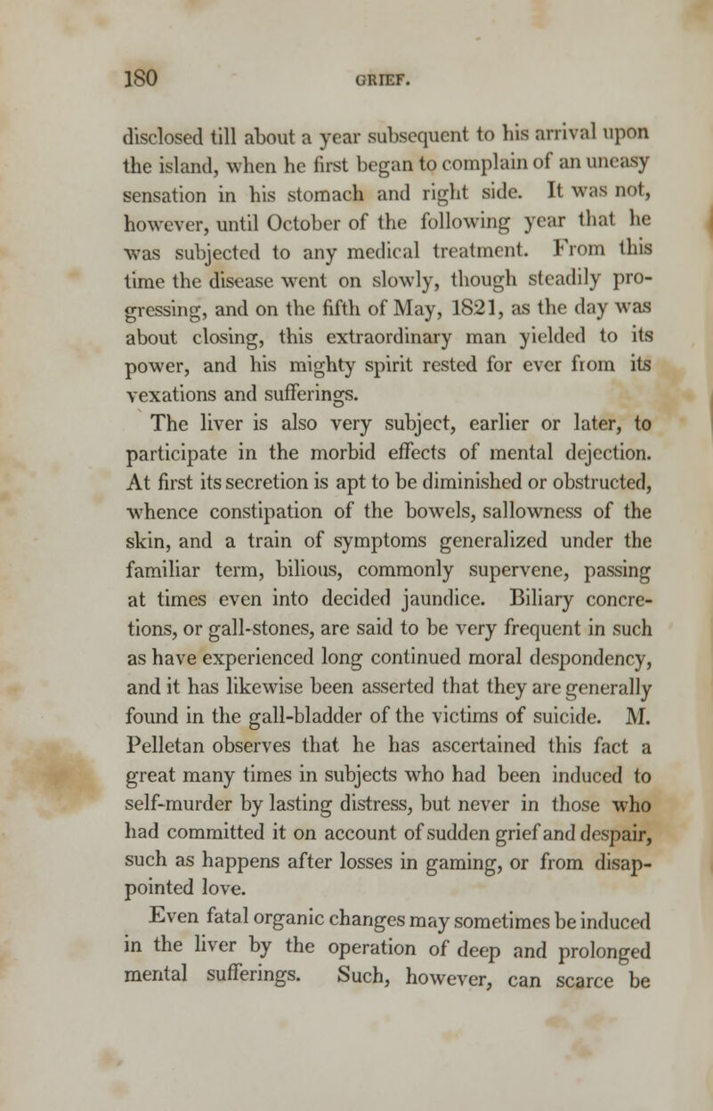 disclosed till about a year subsequent to his arrival upon the island, when he first began to complain of an uneasy sensation in his stomach and right side. It was not, however, until October of the following year that he was subjected to any medical treatment. From this time the disease went on slowly, though steadily pro- gressing, and on the fifth of May, 1821, as the day was about closing, this extraordinary man yielded to its power, and his mighty spirit rested for ever from its vexations and sufferings. The liver is also very subject, earlier or later, to participate in the morbid effects of mental dejection. At first its secretion is apt to be diminished or obstructed, whence constipation of the bowels, sallowness of the skin, and a train of symptoms generalized under the familiar term, bilious, commonly supervene, passing at times even into decided jaundice. Biliary concre- tions, or gall-stones, are said to be very frequent in such as have experienced long continued moral despondency, and it has likewise been asserted that they are generally found in the gall-bladder of the victims of suicide. M. Pelletan observes that he has ascertained this fact a great many times in subjects who had been induced to self-murder by lasting distress, but never in those who had committed it on account of sudden grief and despair, such as happens after losses in gaming, or from disap- pointed love. Even fatal organic changes may sometimes be induced in the liver by the operation of deep and prolonged mental sufferings. Such, however, can scarce be