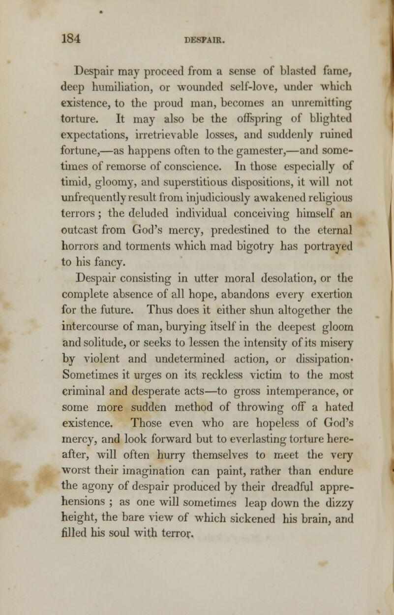 Despair may proceed from a sense of blasted fame, deep humiliation, or wounded self-love, under which existence, to the proud man, becomes an unremitting torture. It may also be the offspring of blighted expectations, irretrievable losses, and suddenly ruined fortune,—as happens often to the gamester,—and some- times of remorse of conscience. In those especially of timid, gloomy, and superstitious dispositions, it will not unfrequently result from injudiciously awakened religious terrors; the deluded individual conceiving himself an outcast from God's mercy, predestined to the eternal horrors and torments which mad bigotry has portrayed to his fancy. Despair consisting in utter moral desolation, or the complete absence of all hope, abandons every exertion for the future. Thus does it either shun altogether the intercourse of man, burying itself in the deepest gloom and solitude, or seeks to lessen the intensity of its misery by violent and undetermined action, or dissipation• Sometimes it urges on its reckless victim to the most criminal and desperate acts—to gross intemperance, or some more sudden method of throwing off a hated existence. Those even who are hopeless of God's mercy, and look forward but to everlasting torture here- after, will often hurry themselves to meet the very worst their imagination can paint, rather than endure the agony of despair produced by their dreadful appre- hensions ; as one will sometimes leap down the dizzy height, the bare view of which sickened his brain, and rilled his soul with terror.