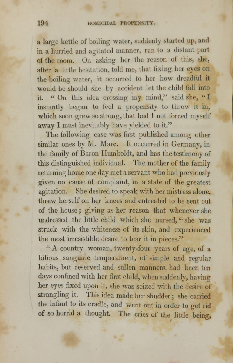 a large kettle of boiling water, suddenly started up, and in a hurried and agitated manner, ran to a distant part of the room. On asking her the reason of this, she, after a little hesitation, told me, thai fixing her eyes on the boiling water, it occurred to her how dreadful it would be should she by accident let the child fall into it. On this idea crossing my mind, said she, I instantly began to feel a propensity to throw it in, which soon grew so strong, that had I not forced myself away I must inevitably have yielded to it. The following case was first published among other similar ones by M. Marc. It occurred in Germany, in the family of Baron Humboldt, and has the testimony of this distinguished individual. The mother of the family returning home one. day met a servant who had previously given no cause of complaint, in a state of the greatest agitation. She desired to speak with her mistress alone, threw herself on her knees and entreated to be sent out of the house; giving as her reason that whenever she undressed the little child which she nursed,  she was struck with the whiteness of its skin, and experienced the most irresistible desire to tear it in pieces.  A country woman, twenty-four years of age, of a bilious sanguine temperament, of simple and regular habits, but reserved and sullen manners, had been ten days confined with her first child, when suddenly, having her eyes fixed upon it, she was seized with the desire of Strangling it. This idea made her shudder; she carried the infant to its cradle, and went out in order to get rid of so horrid a thought. The cries of the little being,