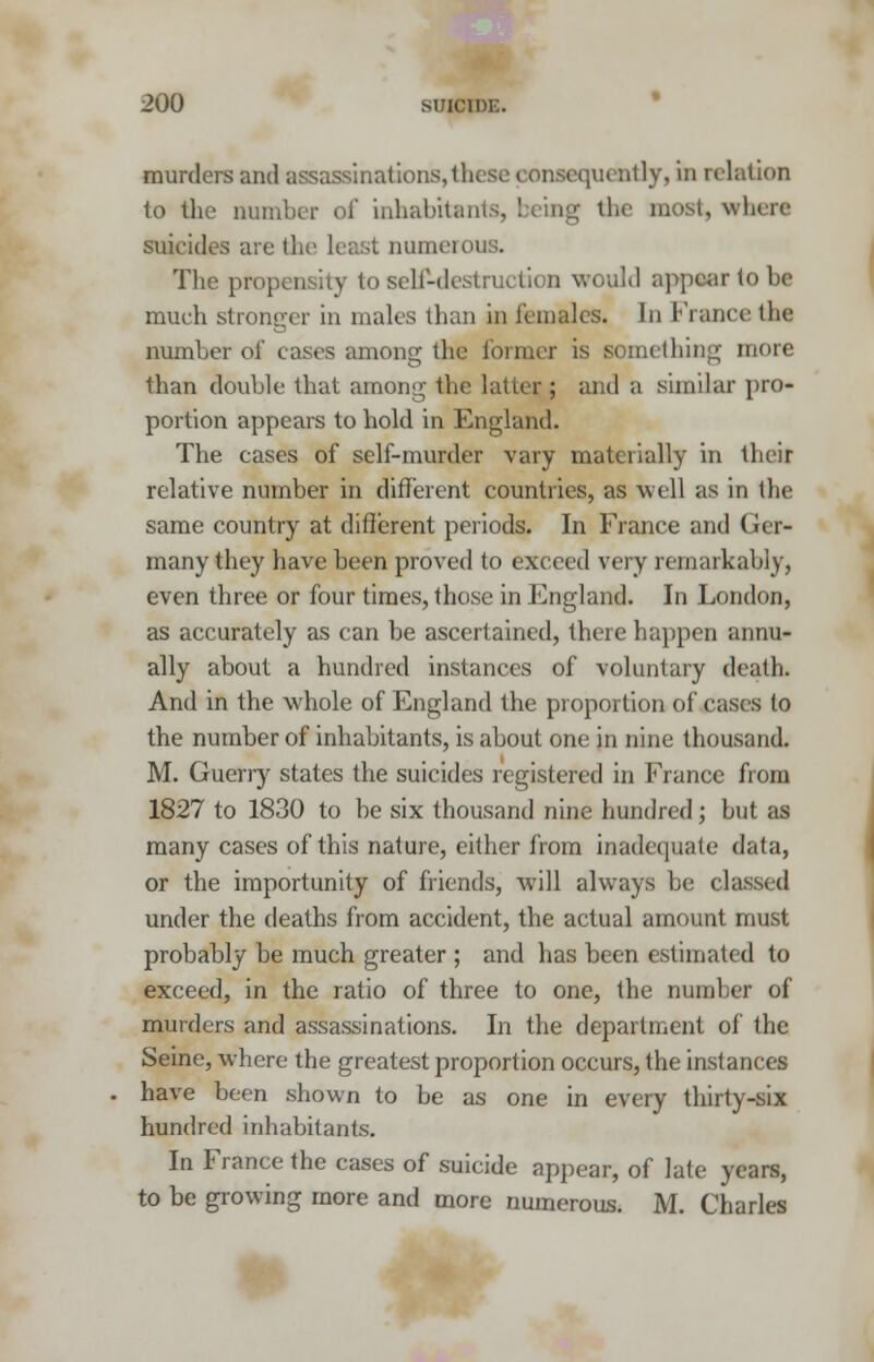 murders and assassinations, these consequently, in relation to the number of inhabit*] ; the must, where suicides are the least numeri The propensity to self-destruction would appear to be much stronger in males than in females. In France the number of easts among the former is something more than double that among the latter ; and a similar pro- portion appears to hold in England. The cases of self-murder vary materially in their relative number in different countries, as well as in the same country at different periods. In France and Ger- many they have been proved to exceed very remarkably, even three or four times, those in England. In London, as accurately as can be ascertained, there happen annu- ally about a hundred instances of voluntary death. And in the whole of England the proportion of cases to the number of inhabitants, is about one in nine thousand. M. Guerry states the suicides registered in France from 1827 to 1830 to be six thousand nine hundred; but as many cases of this nature, either from inadequate data, or the importunity of friends, will always be classed under the deaths from accident, the actual amount must probably be much greater ; and has been estimated to exceed, in the ratio of three to one, the number of murders and assassinations. In the department of the Seine, where the greatest proportion occurs, the instances have been shown to be as one in every thirty-six hundred inhabitants. In France the cases of suicide appear, of late years, to be growing more and more numerous. M. Charles