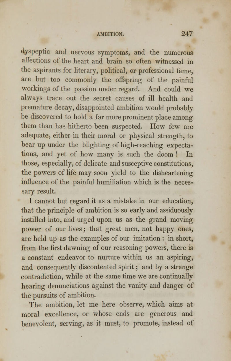 dyspeptic and nervous symptoms, and the numerous affections of the heart and brain so often witnessed in the aspirants for literary, political, or professional fame, are but too commonly the offspring of the painful workings of the passion under regard. And could we always trace out the secret causes of ill health and premature decay, disappointed ambition would probably be discovered to hold a far more prominent place among them than has hitherto been suspected. How few are adequate, either in their moral or physical strength, to bear up under the blighting of high-reaching expecta- tions, and yet of how many is such the doom ! In those, especially, of delicate and susceptive constitutions, the powers of life may soon yield to the disheartening influence of the painful humiliation which is the neces- sary result. I cannot but regard it as a mistake in our education, that the principle of ambition is so early and assiduously instilled into, and urged upon us as the grand moving power of our lives; that great men, not happy ones, are held up as the examples of our imitation : in short, from the first dawning of our reasoning powers, there is a constant endeavor to nurture within us an aspiring, and consequently discontented spirit; and by a strange contradiction, while at the same time we are continually hearing denunciations against the vanity and danger of the pursuits of ambition. The ambition, let me here observe, which aims at moral excellence, or whose ends are generous and benevolent, serving, as it must, to promote, instead of