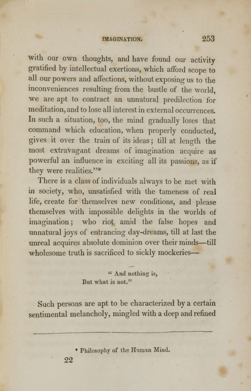 With our own thoughts, and have found our activity gratified by intellectual exertions, which afford scope to all our powers and affections, without exposing us to the inconveniences resulting from the bustle of the world, we are apt to contract an unnatural predilection for meditation, and to lose all interest in external occurrences. In such a situation, too, the mind gradually loses that command which education, when properly conducted, gives it over the train of its ideas; till at length the most extravagant dreams of imagination acquire as powerful an influence in exciting all its passions, as if they were realities.* There is a class of individuals always to be met with in society, who, unsatisfied with the tameness of real life, create for themselves new conditions, and please themselves with impossible delights in the worlds of imagination; who riot amid the false hopes and unnatural joys of entrancing day-dreams, till at last the unreal acquires absolute dominion over their minds—till wholesome truth is sacrificed to sickly mockeries—  And nothing is, But what is not. Such persons are apt to be characterized by a certain sentimental melancholy, mingled with a deep and refined • Philosophy of the Human Mind. 22