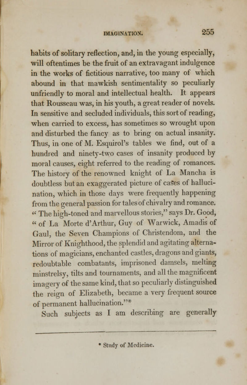 habits of solitary reflection, and, in the young especially, will oftentimes be the fruit of an extravagant indulgence in the works of fictitious narrative, too many of which abound in that mawkish sentimentality so peculiarly unfriendly to moral and intellectual health. It appears that Rousseau was, in his youth, a great reader of novels. In sensitive and secluded individuals, this sort of reading, when carried to excess, has sometimes so wrought upon and disturbed the fancy as to bring on actual insanity. Thus, in one of M. Esquirol's tables we find, out of a hundred and ninety-two cases of insanity produced by moral causes, eight referred to the reading of romances. The history of the renowned knight of La Mancha is doubtless but an exaggerated picture of caSes of halluci- nation, which in those days were frequently happening from the general passion for tales of chivalry and romance.  The high-toned and marvellous stories, says Dr. Good,  of La Morte d'Arthur, Guy of Warwick, Amadis of Gaul, the Seven Champions of Christendom, and the Mirror of Knighthood, the splendid and agitating alterna- tions of magicians, enchanted castles, dragons and giants, redoubtable combatants, imprisoned damsels, melting minstrelsy, tilts and tournaments, and all the magnificent imagery of the same kind, that so peculiarly distinguished the reign of Elizabeth, became a very frequent source of permanent hallucination.* Such subjects as I am describing are generally Study of Medicine.