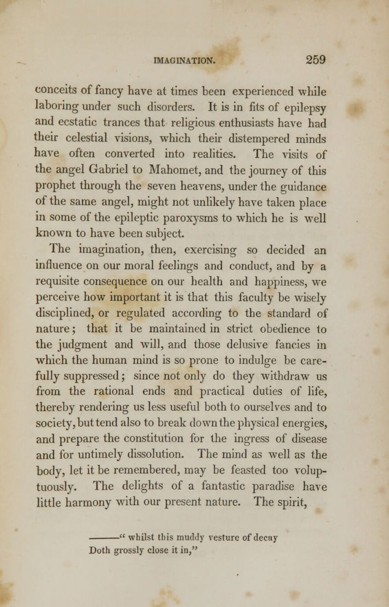 conceits of fancy have at times been experienced while laboring under such disorders. It is in fits of epilepsy and ecstatic trances that religious enthusiasts have had their celestial visions, which their distempered minds have often converted into realities. The visits of the angel Gabriel to Mahomet, and the journey of this prophet through the seven heavens, under the guidance of the same angel, might not unlikely have taken place in some of the epileptic paroxysms to which he is well known to have been subject. The imagination, then, exercising so decided an influence on our moral feelings and conduct, and by a requisite consequence on our health and happiness, we perceive how important it is that this faculty be wisely disciplined, or regulated according to the standard of nature; that it be maintained in strict obedience to the judgment and will, and those delusive fancies in which the human mind is so prone to indulge be care- fully suppressed; since not only do they withdraw us from the rational ends and practical duties of life, thereby rendering us less useful both to ourselves and to society, but tend also to break down the physical energies, and prepare the constitution for the ingress of disease and for untimely dissolution. The mind as well as the body, let it be remembered, may be feasted too volup- tuously. The delights of a fantastic paradise have little harmony with our present nature. The spirit, .  whilst this muddy vesture of decay Doth grossly close it in,