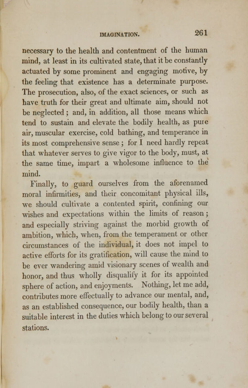 necessary to the health and contentment of the human mind, at least in its cultivated state, that it be constantly actuated by some prominent and engaging motive, by the feeling that existence has a determinate purpose. The prosecution, also, of the exact sciences, or such as have truth for their great and ultimate aim, should not be neglected ; and, in addition, all those means which tend to sustain and elevate the bodily health, as pure air, muscular exercise, cold bathing, and temperance in its most comprehensive sense ; for I need hardly repeat that whatever serves to give vigor to the body, must, at the same time, impart a wholesome influence to the mind. Finally, to guard ourselves from the aforenamed moral infirmities, and their concomitant physical ills, we should cultivate a contented spirit, confining our wishes and expectations within the limits of reason; and especially striving against the morbid growth of ambition, which, when, from the temperament or other circumstances of the individual, it does not impel to active efforts for its gratification, will cause the mind to be ever wandering amid visionary scenes of wealth and honor, and thus wholly disqualify it for its appointed sphere of action, and enjoyments. Nothing, let me add, contributes more effectually to advance our mental, and, as an established consequence, our bodily health, than a suitable interest in the duties which belong to our several stations.