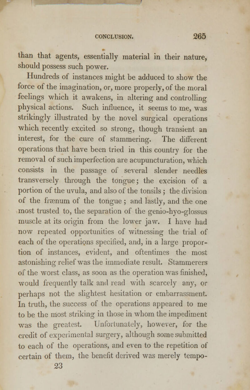 than that agents, essentially material in their nature, should possess such power. Hundreds of instances might be adduced to show the force of the imagination, or, more properly, of the moral feelings which it awakens, in altering and controlling physical actions. Such influence, it seems to me, was strikingly illustrated by the novel surgical operations which recently excited so strong, though transient an interest, for the cure of stammering. The different operations that have been tried in this country for the removal of such imperfection are acupuncturation, which consists in the passage of several slender needles transversely through the tongue; the excision of a portion of the uvula, and also of the tonsils; the division of the freenum of the tongue ; and lastly, and the one most trusted to, the separation of the genio-hyo-glossus muscle at its origin from the lower jaw. I have had now repeated opportunities of witnessing the trial of each of the operations specified, and, in a large propor- tion of instances, evident, and oftentimes the most astonishing relief was the immediate result. Stammerers of the worst class, as soon as the operation was finished, would frequently talk and read with scarcely any, or perhaps not the slightest hesitation or embarrassment. In truth, the success of the operations appeared to me to be the most striking in those in whom the impediment was the greatest. Unfortunately, however, for the credit of experimental surgery, although some submitted to each of the operations, and even to the repetition of certain of them, the benefit derived was merely tempo- 23