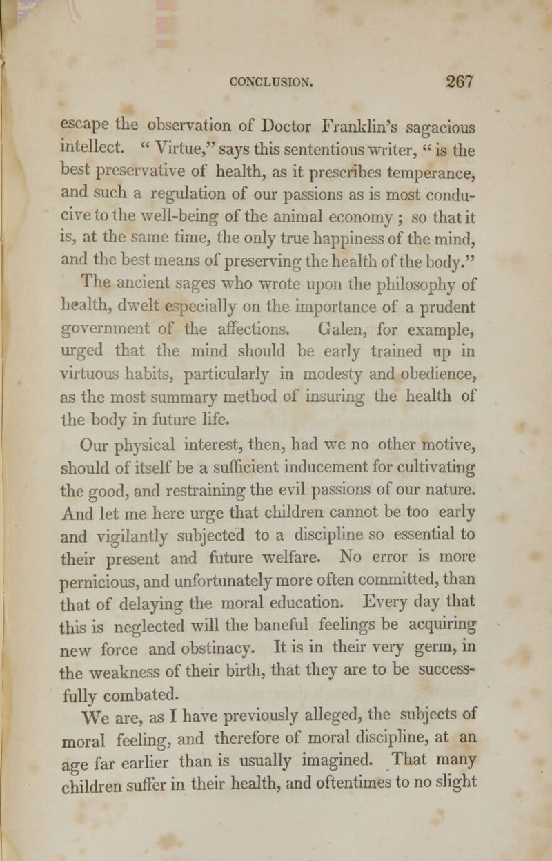 escape the observation of Doctor Franklin's sagacious intellect.  Virtue, says this sententious writer,  is the best preservative of health, as it prescribes temperance, and such a regulation of our passions as is most condu- cive to the well-being of the animal economy; so that it is, at the same time, the only true happiness of the mind, and the best means of preserving the health of the body. The ancient sages who wrote upon the philosophy of health, dwelt especially on the importance of a prudent government of the affections. Galen, for example, urged that the mind should be early trained up in virtuous habits, particularly in modesty and obedience, as the most summary method of insuring the health of the body in future life. Our physical interest, then, had we no other motive, should of itself be a sufficient inducement for cultivating the good, and restraining the evil passions of our nature. And let me here urge that children cannot be too early and vigilantly subjected to a discipline so essential to their present and future welfare. No error is more pernicious, and unfortunately more often committed, than that of delaying the moral education. Every day that this is neglected will the baneful feelings be acquiring new force and obstinacy. It is in their very germ, in the weakness of their birth, that they are to be success- fully combated. We are, as I have previously alleged, the subjects of moral feeling, and therefore of moral discipline, at an age far earlier than is usually imagined. That many children suffer in their health, and oftentimes to no slight