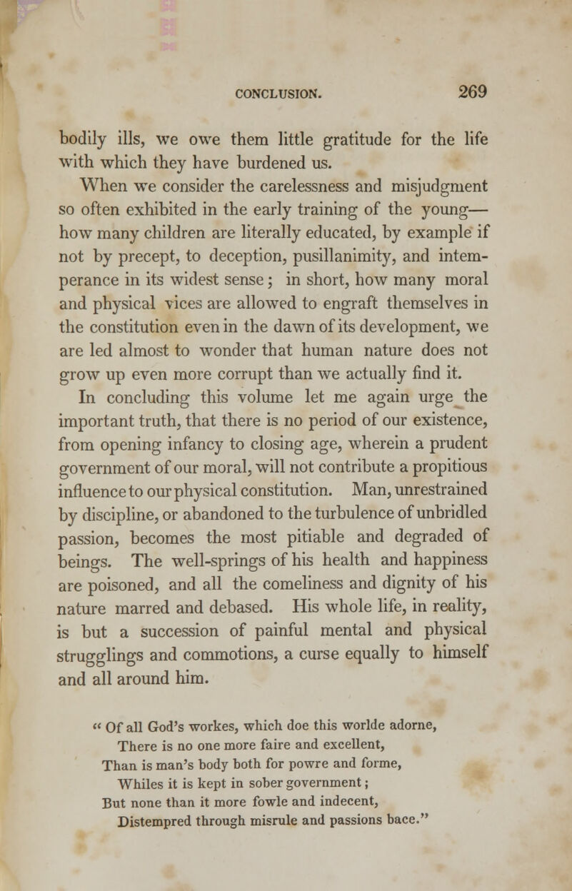 bodily ills, we owe them little gratitude for the life with which they have burdened us. When we consider the carelessness and misjudgment so often exhibited in the early training of the young— how many children are literally educated, by example if not by precept, to deception, pusillanimity, and intem- perance in its widest sense; in short, how many moral and physical vices are allowed to engraft themselves in the constitution even in the dawn of its development, we are led almost to wonder that human nature does not grow up even more corrupt than we actually find it. In concluding this volume let me again urge the important truth, that there is no period of our existence, from opening infancy to closing age, wherein a prudent government of our moral, will not contribute a propitious influence to our physical constitution. Man, unrestrained by discipline, or abandoned to the turbulence of unbridled passion, becomes the most pitiable and degraded of beings. The well-springs of his health and happiness are poisoned, and all the comeliness and dignity of his nature marred and debased. His whole life, in reality, is but a succession of painful mental and physical strugglings and commotions, a curse equally to himself and all around him.  Of all God's workes, which doe this worldc adorne, There is no one more faire and excellent, Than is man's body both for powre and forme, Whiles it is kept in sober government; But none than it more fowle and indecent, Distempred through misrule and passions bace.