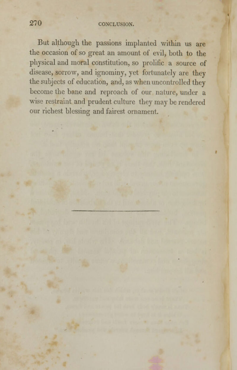 But although the passions implanted within us are the occasion of so great an amount of evil, both to the physical and moral constitution, so prolific a source of disease, sorrow, and ignominy, yet fortunately are they the subjects of education, and, as when uncontrolled they become the bane and reproach of our nature, under a wise restraint and prudent culture they may be rendered our richest blessing and fairest ornament.