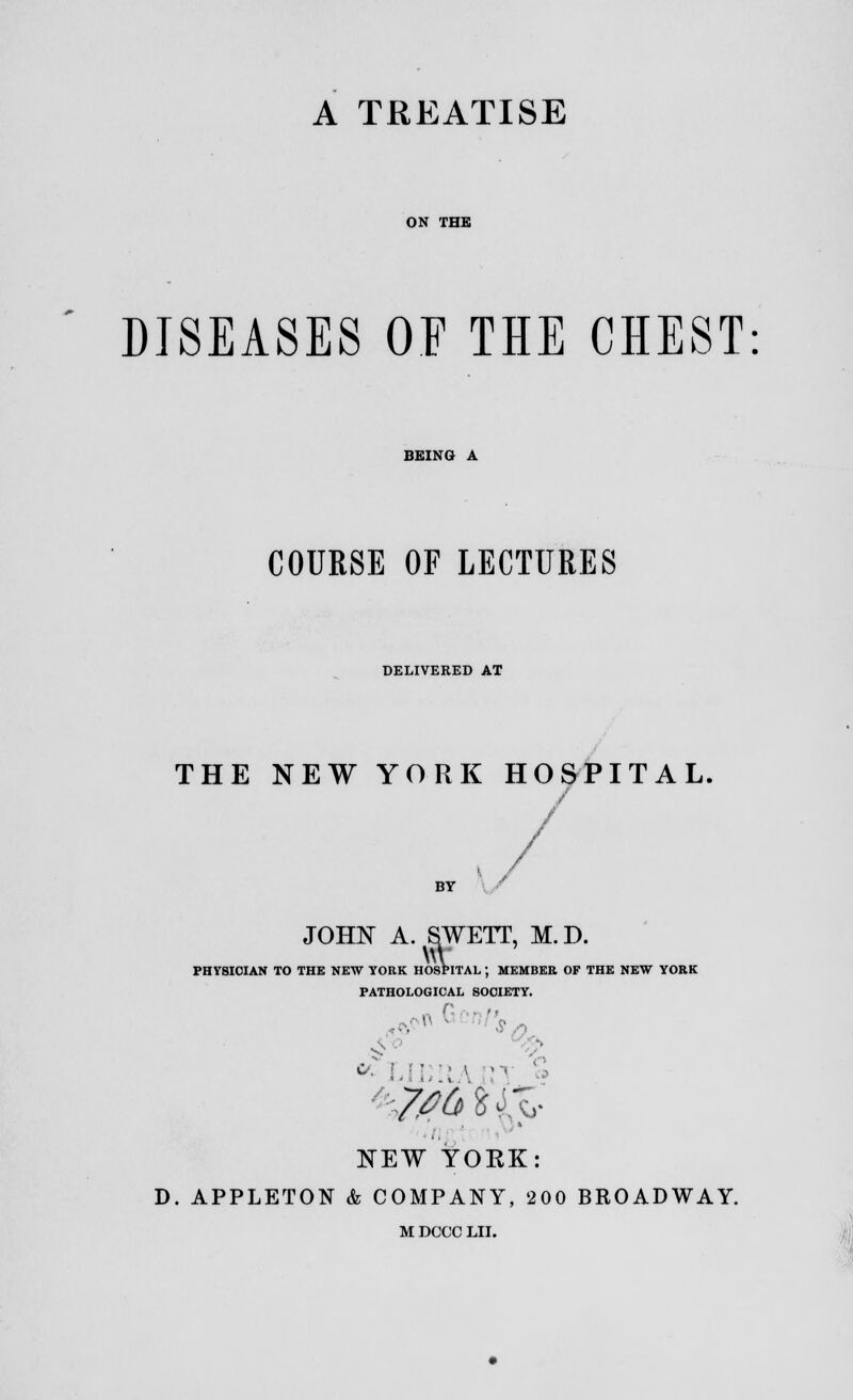 A TREATISE ON THE DISEASES OF THE CHEST BEING A COURSE OF LECTURES DELIVERED AT THE NEW YORK HOSPITAL, JOHN A. SWETT, M.D. PHYSICIAN TO THE NEW YORK HOSPITAL J MEMBER OF THE NEW YORK PATHOLOGICAL SOCIETY. n .. m ,*oH • ■ s s NEW YORK: D. APPLETON & COMPANY, 200 BROADWAY. M DCCC LII.