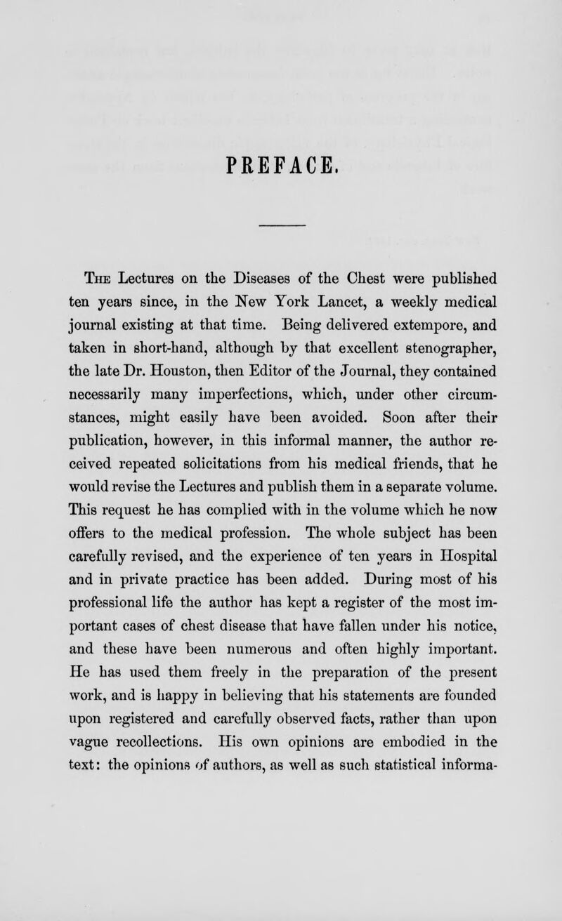 PREFACE. The Lectures on the Diseases of the Chest were published ten years since, in the New York Lancet, a weekly medical journal existing at that time. Being delivered extempore, and taken in short-hand, although by that excellent stenographer, the late Dr. Houston, then Editor of the Journal, they contained necessarily many imperfections, which, under other circum- stances, might easily have been avoided. Soon after their publication, however, in this informal manner, the author re- ceived repeated solicitations from his medical friends, that he would revise the Lectures and publish them in a separate volume. This request he has complied with in the volume which he now offers to the medical profession. The whole subject has been carefully revised, and the experience of ten years in Hospital and in private practice has been added. During most of his professional life the author has kept a register of the most im- portant cases of chest disease that have fallen under his notice, and these have been numerous and often highly important. He has used them freely in the preparation of the present work, and is happy in believing that his statements are founded upon registered and carefully observed facts, rather than upon vague recollections. His own opinions are embodied in the text: the opinions of authors, as well as such statistical informa-