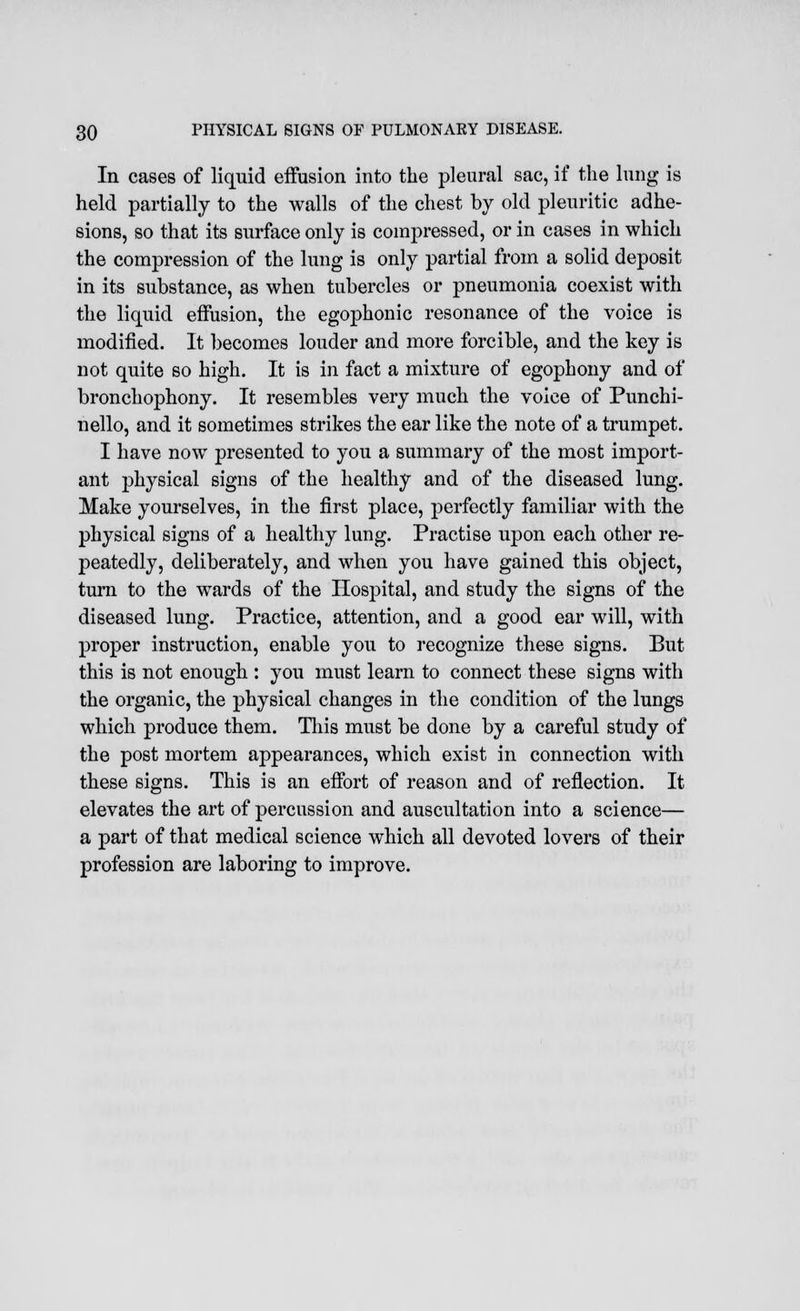 In cases of liquid effusion into the pleural sac, if the lung is held partially to the walls of the chest by old pleuritic adhe- sions, so that its surface only is compressed, or in cases in which the compression of the lung is only partial from a solid deposit in its substance, as when tubercles or pneumonia coexist with the liquid effusion, the egophonic resonance of the voice is modified. It becomes louder and more forcible, and the key is not quite so high. It is in fact a mixture of egophony and of bronchophony. It resembles very much the voice of Punchi- nello, and it sometimes strikes the ear like the note of a trumpet. I have now presented to you a summary of the most import- ant physical signs of the healthy and of the diseased lung. Make yourselves, in the first place, perfectly familiar with the physical signs of a healthy lung. Practise upon each other re- peatedly, deliberately, and when you have gained this object, turn to the wards of the Hospital, and study the signs of the diseased lung. Practice, attention, and a good ear will, with proper instruction, enable you to recognize these signs. But this is not enough : you must learn to connect these signs with the organic, the physical changes in the condition of the lungs which produce them. This must be done by a careful study of the post mortem appearances, which exist in connection with these signs. This is an effort of reason and of reflection. It elevates the art of percussion and auscultation into a science— a part of that medical science which all devoted lovers of their profession are laboring to improve.