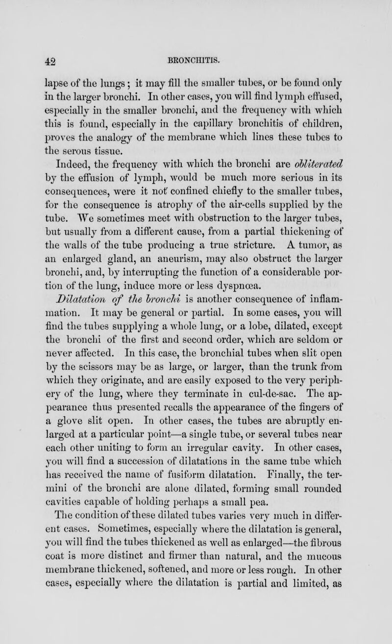 lapse of the lungs; it may fill the smaller tubes, or be found only in the larger bronchi. In other cases, you will find lymph effused, especially in the smaller bronchi, and the frequency with which this is found, especially in the capillary bronchitis of children, proves the analogy of the membrane which lines these tubes to the serous tissue. Indeed, the frequency with which the bronchi are obliterated by the effusion of lymph, would be much more serious in its consequences, were it not' confined chiefly to the smaller tubes, for the consequence is atrophy of the air-cells supplied by the tube. We sometimes meet with obstruction to the larger tubes, but usually from a different cause, from a partial thickening of the walls of the tube producing a true stricture. A tumor, as an enlarged gland, an aneurism, may also obstruct the larger bronchi, and, by interrupting the function of a considerable por- tion of the lung, induce more or less dyspnoea. Dilatation of the bronoM is another consequence of inflam- mation. It may be general or partial. In some cases, you will find the tubes supplying a whole lung, or a lobe, dilated, except the bronchi of the first and second order, which are seldom or never affected. In this case, the bronchial tubes when slit open by the scissors may be as large, or larger, than the trunk from which they originate, and are easily exposed to the very periph- ery of the lung, where they terminate in cul-de-sac. The ap- pearance thus presented recalls the appearance of the fingers of a glove slit open. In other cases, the tubes are abruptly en- larged at a particular point—a single tube, or several tubes near each other uniting to form an irregular cavity. In other cases, you will find a succession of dilatations in the same tube which has received the name of fusiform dilatation. Finally, the ter- mini of the bronchi are alone dilated, forming small rounded cavities capable of holding perhaps a small pea. The condition of these dilated tubes varies very much in differ- ent cases. Sometimes, especially where the dilatation is general, you will find the tubes thickened as well as enlarged—the fibrous coat is more distinct and firmer than natural, and the mucous membrane thickened, softened, and more or less rough. In other cases, especially where the dilatation is partial and limited, as