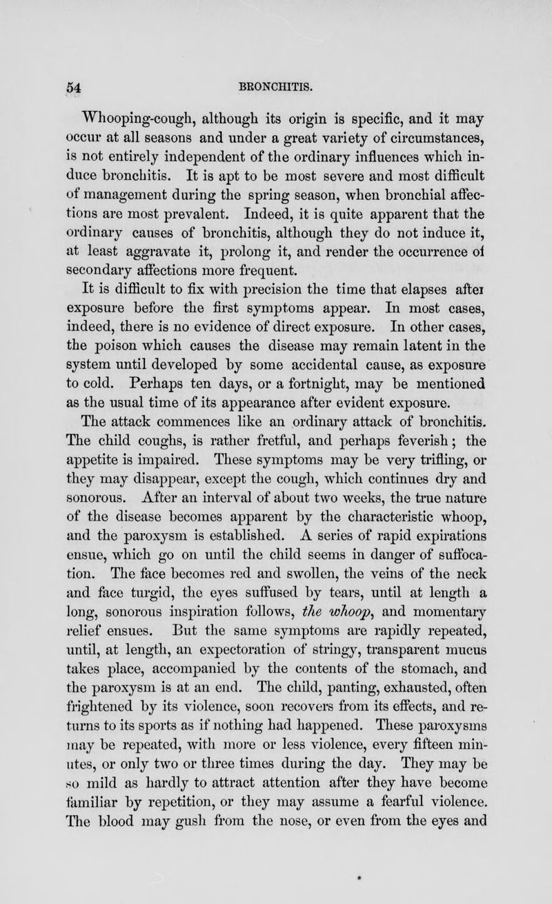 Whooping-cough, although its origin is specific, and it may occur at all seasons and under a great variety of circumstances, is not entirely independent of the ordinary influences which in- duce bronchitis. It is apt to be most severe and most difficult of management during the spring season, when bronchial affec- tions are most prevalent. Indeed, it is quite apparent that the ordinary causes of bronchitis, although they do not induce it, at least aggravate it, prolong it, and render the occurrence oi secondary affections more frequent. It is difficult to fix with precision the time that elapses aftei exposure before the first symptoms appear. In most cases, indeed, there is no evidence of direct exposure. In other cases, the poison which causes the disease may remain latent in the system until developed by some accidental cause, as exposure to cold. Perhaps ten days, or a fortnight, may be mentioned as the usual time of its appearance after evident exposure. The attack commences like an ordinary attack of bronchitis. The child coughs, is rather fretful, and perhaps feverish; the appetite is impaired. These symptoms may be very trifling, or they may disappear, except the cough, which continues dry and sonorous. After an interval of about two weeks, the true nature of the disease becomes apparent by the characteristic whoop, and the paroxysm is established. A series of rapid expirations ensue, which go on until the child seems in danger of suffoca- tion. The face becomes red and swollen, the veins of the neck and face turgid, the eyes suffused by tears, until at length a long, sonorous inspiration follows, the w7ioop, and momentary relief ensues. But the same symptoms are rapidly repeated, until, at length, an expectoration of stringy, transparent mucus takes place, accompanied by the contents of the stomach, and the paroxysm is at an end. The child, panting, exhausted, often frightened by its violence, soon recovers from its effects, and re- turns to its sports as if nothing had happened. These paroxysms may be repeated, with more or less violence, every fifteen min- utes, or only two or three times during the day. They may be so mild as hardly to attract attention after they have become familiar by repetition, or they may assume a fearful violence. The blood may gusli from the nose, or even from the eyes and