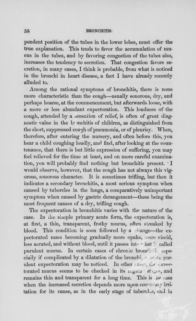 pendent position of the tubes in the lower lobes, must offer the true explanation. This tends to favor the accumulation of mu- cus in the tubes, and by favoring congestion of the tubes also, increases the tendency to secretion. That congestion favors se- cretion, in many cases, I think is probable, from what is noticed in the bronchi in heart disease, a fact I have already recently alluded to. Among the rational symptoms of bronchitis, there is none more characteristic than the cough—usually sonorous, dry, and perhaps hoarse, at the commencement, but afterwards loose, with a more or less abundant expectoration. This loudness of the cough, attended by a sensation of relief, is often of great diag- nostic value in the bronchitis of children, as distinguished from the short, suppressed cough of pneumonia, or of pleurisy. When, therefore, after entering the nursery, and often before this, you hear a child coughing loudly, and find, after looking at the coun- tenance, that there is but little expression of suffering, you may feel relieved for the time at least, and on more careful examina- tion, you will probably find nothing but bronchitis present. ' I would observe, however, that the cough has not always this vig- orous, sonorous character. It is sometimes trifling, but then it indicates a secondary bronchitis, a most serious symptom when caused by tubercles in the lungs, a comparatively unimportant symptom when caused by gastric derangement—these being the most frequent causes of a dry, trifling cough. The expectoration in bronchitis varies with the nature of the case. In the simple primary acute form, the expectoration is, at first, a thin, transparent, frothy mucus, often streaked by blood. This condition is soon followed by a -.-kinge—the ex- pectorated mass becoming gradually more opake, ii»ore viscid, less aerated, and without blood, until it passes into  hat in called purulent mucus. In certain cases of chronic bronclr if espe- cially if complicated by a dilatation of the bronchi, f more pur- ulent expectoration may be noticed. In other cases, i^r expec- torated mucus seems to be checked in its regula:' stages, and remains thin and transparent for a long time. This is iie case when the increased secretion depends more upon secondary irri- tation for its cause, as in the early stage of tubercles, and in