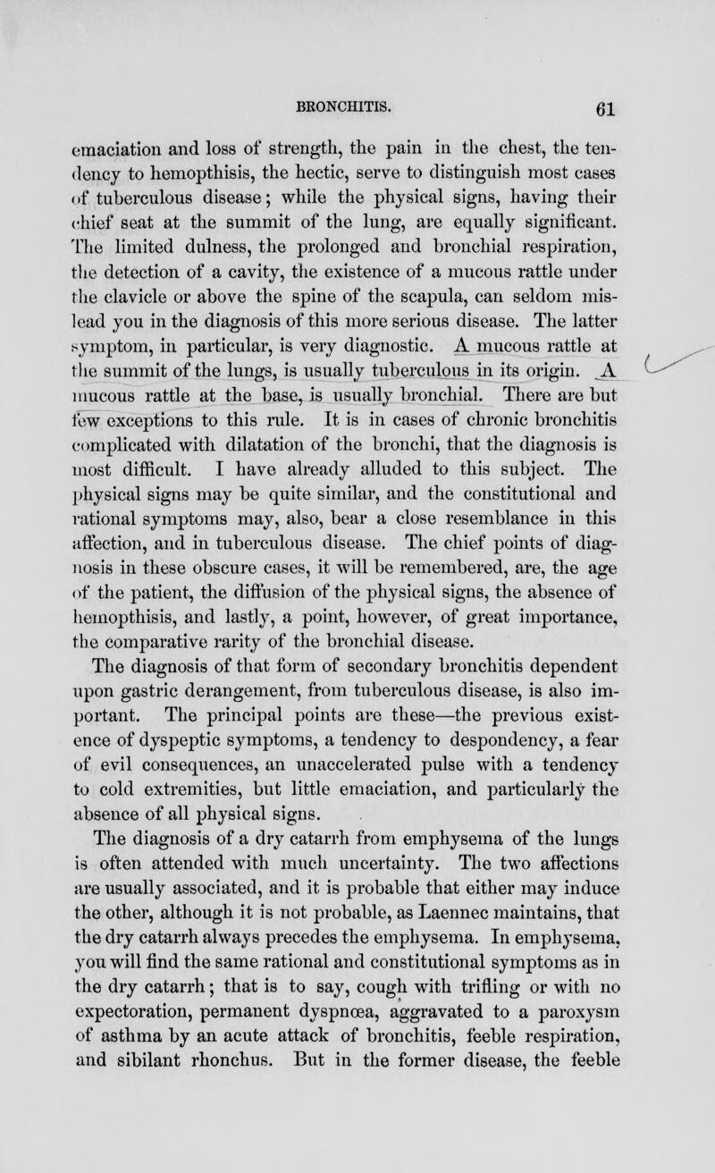 emaciation and loss of strength, the pain in the chest, the ten- dency to hemopthisis, the hectic, serve to distinguish most cases of tuberculous disease; while the physical signs, having their chief seat at the summit of the lung, are equally significant. The limited dulness, the prolonged and bronchial respiration, the detection of a cavity, the existence of a mucous rattle under the clavicle or above the spine of the scapula, can seldom mis- lead you in the diagnosis of this more serious disease. The latter symptom, in particular, is very diagnostic. A mucous rattle at the summit of the lungs, is usually tuberculous in its origin. A mucous rattle at the base, is usually bronchial. There are but few exceptions to this rule. It is in cases of chronic bronchitis complicated with dilatation of the bronchi, that the diagnosis is most difficult. I have already alluded to this subject. The physical signs may be quite similar, and the constitutional and rational symptoms may, also, bear a close resemblance in this affection, and in tuberculous disease. The chief points of diag- nosis in these obscure cases, it will be remembered, are, the age of the patient, the diffusion of the physical signs, the absence of hemopthisis, and lastly, a point, however, of great importance, the comparative rarity of the bronchial disease. The diagnosis of that form of secondary bronchitis dependent upon gastric derangement, from tuberculous disease, is also im- portant. The principal points are these—the previous exist- ence of dyspeptic symptoms, a tendency to despondency, a fear of evil consequences, an unaccelerated pulse with a tendency to cold extremities, but little emaciation, and particularly the absence of all physical signs. The diagnosis of a dry catarrh from emphysema of the lungs is often attended with much uncertainty. The two affections are usually associated, and it is probable that either may induce the other, although it is not probable, as Laennec maintains, that the dry catarrh always precedes the emphysema. In emphysema, you will find the same rational and constitutional symptoms as in the dry catarrh; that is to say, cough with trifling or with no expectoration, permanent dyspnoea, aggravated to a paroxysm of asthma by an acute attack of bronchitis, feeble respiration, and sibilant rhonchus. But in the former disease, the feeble