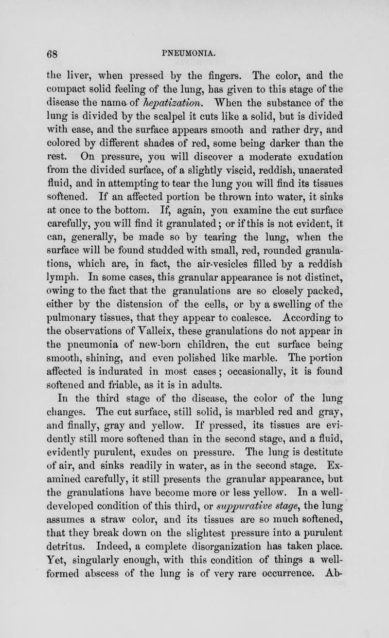 the liver, when pressed by the fingers. The color, and the compact solid feeling of the lung, has given to this stage of the disease the name of hepatization. When the substance of the lung is divided by the scalpel it cuts like a solid, but is divided with ease, and the surface appears smooth and rather dry, and colored by different shades of red, some being darker than the rest. On pressure, you will discover a moderate exudation from the divided surface, of a slightly viscid, reddish, unaerated fluid, and in attempting to tear the lung you will find its tissues softened. If an affected portion be thrown into water, it sinks at once to the bottom. If, again, you examine the cut surface carefully, you will find it granulated; or if this is not evident, it can, generally, be made so by tearing the lung, when the surface will be found studded with small, red, rounded granula- tions, which are, in fact, the air-vesicles filled by a reddish lymph. In some cases, this granular appearance is not distinct, owing to the fact that the granulations are so closely packed, either by the distension of the cells, or by a swelling of the pulmonary tissues, that they appear to coalesce. According to the observations of Yalleix, these granulations do not appear in the pneumonia of new-born children, the cut surface being smooth, shining, and even polished like marble. The portion affected is indurated in most cases; occasionally, it is found softened and friable, as it is in adults. In the third stage of the disease, the color of the lung changes. The cut surface, still solid, is marbled red and gray, and finally, gray and yellow. If pressed, its tissues are evi- dently still more softened than in the second stage, and a fluid, evidently purulent, exudes on pressure. The lung is destitute of air, and sinks readily in water, as in the second stage. Ex- amined carefully, it still presents the granular appearance, but the granulations have become more or less yellow. In a well- developed condition of this third, or suppurative stage, the lung assumes a straw color, and its tissues are so much softened, that they break down on the slightest pressure into a purulent detritus. Indeed, a complete disorganization has taken place. Yet, singularly enough, with this condition of things a well- formed abscess of the lung is of very rare occurrence. Ah-
