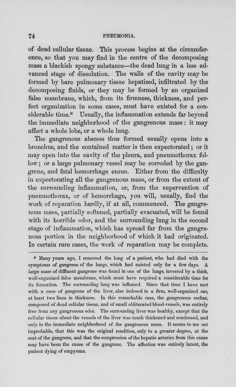 of dead cellular tissue. This process begins at the circumfer- ence, so that you may find in the centre of the decomposing mass a blackish spongy substance—the dead lung in a less ad- vanced stage of dissolution. The walls of the cavity may be formed by bare pulmonary tissue hepatized, infiltrated by the decomposing fluids, or they may be formed by an organized false membrane, which, from its firmness, thickness, and per- fect organization in some cases, must have existed for a con- siderable time.* Usually, the inflammation extends far beyond the immediate neighborhood of the gangrenous mass : it may affect a whole lobe, or a whole lung. The gangrenous abscess thus formed usually opens into a bronchus, and the contained matter is then expectorated; or it may open into the cavity of the pleura, and pneumothorax fol- low ; or a large pulmonary vessel may be corroded by the gan- grene, and fatal hemorrhage ensue. Either from the difficulty in expectorating all the gangrenous mass, or from the extent of the surroundiug inflammation, or, from the supervention of pneumothorax, or of hemorrhage, you will, usually, find the work of reparation hardly, if at all, commenced. The gangre- nous mass, partially softened, partially evacuated, will be found with its horrible odor, and the surrounding lung in the second stage of inflammation, which has spread far from the gangre- nous portion in the neighborhood of which it had originated. In certain rare cases, the work of reparation may be complete. * Many years ago, I removed the lung of a patient, who had died with the symptoms of gangrene of the lungs, which had existed only for a few days. A large mass of diffluent gangrene was found in one of the lungs, invested by a thick, well-orgunized false membrane, which must have required a considerable time for its formation. The surrounding lung was inflamed. Since that time I have met with a case of gangrene of the liver, also inclosed in a firm, well-organized sac, at least two lines in thickness. In this remarkable case, the gangrenous eschar, composed of dead cellular tissue, and of small obliterated blood-vessels, was entirely free from any gangrenous odor. The surrounding liver was healthy, except that the cellular tissue about the vessels of the liver was much thickened and condensed, and only in the immediate neighborhood of the gangrenous mass. It seems to me not improbable, that this was the original condition, only to a greater degree, at the seat of the gangrene, and that the compression of the hepatic arteries from this cause may have been the cause of the gangrene. The affection was entirely latent, the patient dying of empyema.