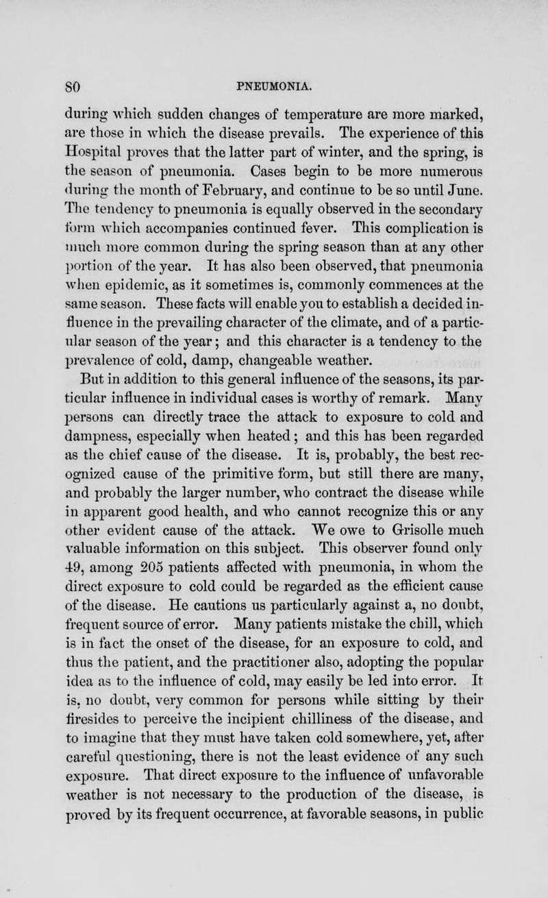 during which sudden changes of temperature are more marked, are those in which the disease prevails. The experience of this Hospital proves that the latter part of winter, and the spring, is the season of pneumonia. Cases begin to be more numerous during the month of February, and continue to be so until June. The tendency to pneumonia is equally observed in the secondary form which accompanies continued fever. This complication is much more common during the spring season than at any other portion of the year. It has also been observed, that pneumonia when epidemic, as it sometimes is, commonly commences at the same season. These facts will enable you to establish a decided in- fluence in the prevailing character of the climate, and of a partic- ular season of the year; and this character is a tendency to the prevalence of cold, damp, changeable weather. But in addition to this general influence of the seasons, its par- ticular influence in individual cases is worthy of remark. Many persons can directly trace the attack to exposure to cold and dampness, especially when heated; and this has been regarded as the chief cause of the disease. It is, probably, the best rec- ognized cause of the primitive form, but still there are many, and probably the larger number, who contract the disease while in apparent good health, and who cannot recognize this or any other evident cause of the attack. We owe to Grisolle much valuable information on this subject. This observer found only 49, among 205 patients affected with pneumonia, in whom the direct exposure to cold could be regarded as the efficient cause of the disease. He cautions us particularly against a, no doubt, frequent source of error. Many patients mistake the chill, which is in fact the onset of the disease, for an exposure to cold, and thus the patient, and the practitioner also, adopting the popular idea as to the influence of cold, may easily be led into error. It is, no doubt, very common for persons while sitting by their firesides to perceive the incipient chilliness of the disease, and to imagine that they must have taken cold somewhere, yet, after careful questioning, there is not the least evidence of any such exposure. That direct exposure to the influence of unfavorable weather is not necessary to the production of the disease, is proved by its frequent occurrence, at favorable seasons, in public