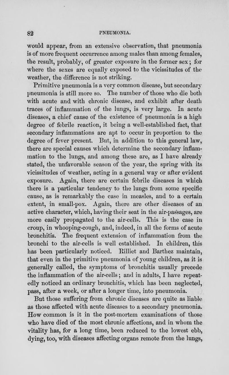 would appear, from an extensive observation, that pneumonia is of more frequent occurrence among males than among females, the result, probably, of greater exposure in the former sex; for where the sexes are equally exposed to the vicissitudes of the weather, the difference is not striking. Primitive pneumonia is a very common disease, but secondary pneumonia is still more so. The number of those who die both with acute and with chronic disease, and exhibit after death traces of inflammation of the lungs, is very large. In acute diseases, a chief cause of the existence of pneumonia is a high degree of febrile reaction, it being a well-established fact, that secondary inflammations are apt to occur in proportion to the degree of fever present. But, in addition to this general law, there are special causes which determine the secondary inflam- mation to the lungs, and among these are, as I have already stated, the unfavorable season of the year, the spring with its vicissitudes of weather, acting in a general way or after evident exposure. Again, there are certain febrile diseases in which there is a particular tendency to the lungs from some specific cause, as is remarkably the case in measles, and to a certain extent, in small-pox. Again, there are other diseases of an active character, which, having their seat in the air-passages, are more easily propagated to the air-cells. This is the case in croup, in whooping-cough, and, indeed, in all the forms of acute bronchitis. The frequent extension of inflammation from the bronchi to the air-cells is well established. In children, this has been particularly noticed. Rilliet and Barthez maintain, that even in the primitive pneumonia of young children, as it is generally called, the symptoms of bronchitis usually precede the inflammation of the air-cells ; and in adults, I have repeat- edly noticed an ordinary bronchitis, which has been neglected, pass, after a week, or after a longer time, into pneumonia. But those suffering from chronic diseases are quite as liable as those affected with acute diseases to a secondary pneumonia. How common is it in the post-mortem examinations of those who have died of the most chronic affections, and in whom the vitality has, for a long time, been reduced to the lowest ebb, dying, too, with diseases affecting organs remote from the lungs,
