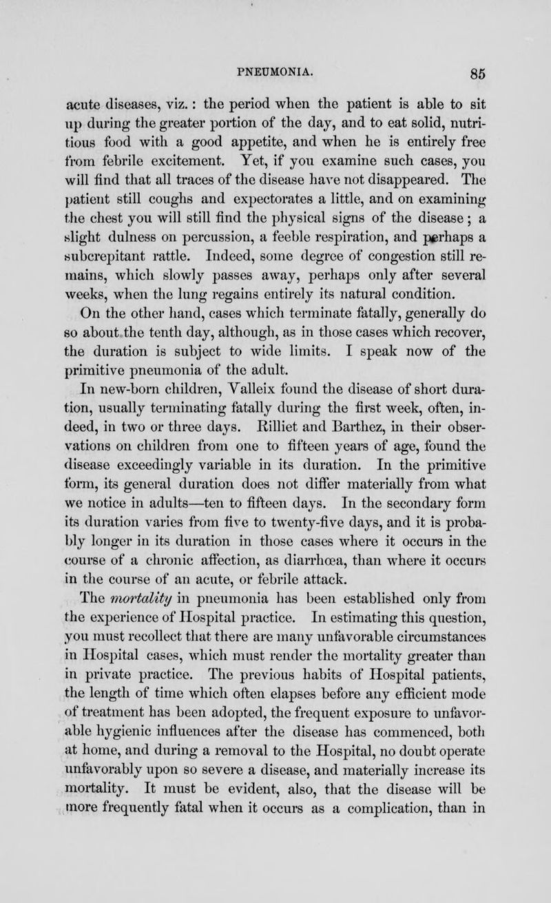 acute diseases, viz. : the period when the patient is able to sit up during the greater portion of the day, and to eat solid, nutri- tious food with a good appetite, and when he is entirely free from febrile excitement. Yet, if you examine such cases, you will find that all traces of the disease have not disappeared. The patient still coughs and expectorates a little, and on examining the chest you will still find the physical signs of the disease ; a slight dulness on percussion, a feeble respiration, and perhaps a subcrepitant rattle. Indeed, some degree of congestion still re- mains, which slowly passes away, perhaps only after several weeks, when the lung regains entirely its natural condition. On the other hand, cases which terminate fatally, generally do so about the tenth day, although, as in those cases which recover, the duration is subject to wide limits. I speak now of the primitive pneumonia of the adult. In new-born children, Valleix found the disease of short dura- tion, usually terminating fatally during the first week, often, in- deed, in two or three days. Rilliet and Barthez, in their obser- vations on children from one to fifteen years of age, found the disease exceedingly variable in its duration. In the primitive form, its general duration does not differ materially from what we notice in adults—ten to fifteen days. In the secondary form its duration varies from five to twenty-five days, and it is proba- bly longer in its duration in those cases where it occurs in the course of a chronic affection, as diarrhoea, than where it occurs in the course of an acute, or febrile attack. The mortality in pneumonia has been established only from the exjjerience of Hospital practice. In estimating this question, you must recollect that there are many unfavorable circumstances in Hospital cases, which must render the mortality greater than in private practice. The previous habits of Hospital patients, the length of time which often elapses before any efficient mode of treatment has been adopted, the frequent exposure to unfavor- able hygienic influences after the disease has commenced, both at home, and during a removal to the Hospital, no doubt operate unfavorably upon so severe a disease, and materially increase its mortality. It must be evident, also, that the disease will be more frequently fatal when it occurs as a complication, than in