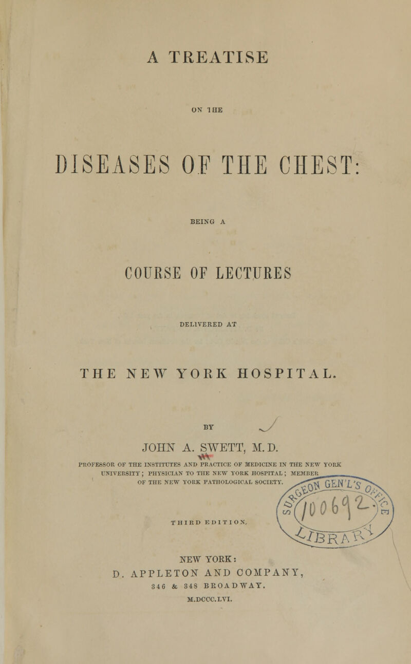 A TREATISE DISEASES OF THE CHEST COURSE OF LECTURES DELIVERED AT THE NEW YORK HOSPITAL, BY JOHN A. SWETT, M.D. *\ professor of the institutes and practice of medicine in the new york university; physician to the new york hospital; member of tne new york pathological society. THIRD ED1TIO N. NEW YORK: D. APPLETON AND COMPANY, 346 & 348 BROADWAY. M.DCCC.LYI.