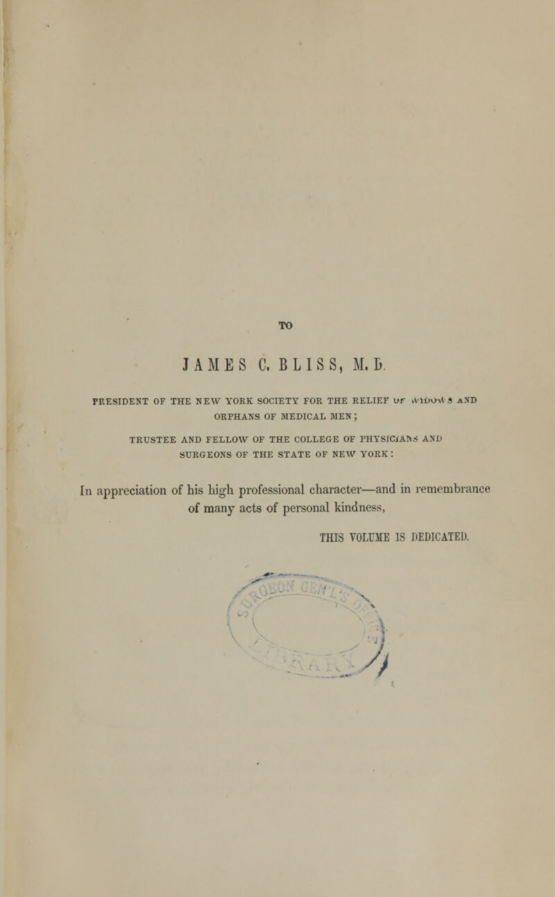 TO JAMES C. BLISS, M. B. PRESIDENT OF THE NEW YORK SOCIETY FOR THE RELIEF UF tVlbOilA AND ORPHANS OF MEDICAL MEN ; TRUSTEE AND FELLOW OF THE COLLEGE OF PHYSICIANS AND SURGEONS OF THE STATE OF NEW YORK : In appreciation of his high professional character—and in remembrance of many acts of personal kindness, THIS VOLUME IS DEDICATED.