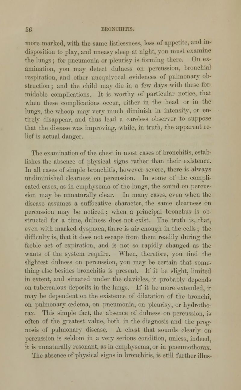 more marked, with the Bame listlessness, loss of appetite, and in- disposition to play, and oneasy sleep at night, yon tnusl examine the lungs; for pneumonia or pleurisy is forming there. On ex- amination, you may detect dulness on percussion, bronchia] respiration, and other unequivocal evidences of pulmonary ob- struction ; and the child may die In a few days with these for- midable complications. It is worthy of particular notice, that when these complications occur, either in the head or in the lungs, the whoop may very much diminish in intensity, or en- tirely disappear, and thus load a careless observer to suppose that the disease was improving, while, in truth, the apparent re- lief is actual danger. The examination of the chest in most cases of bronchitis, estab- lishes the absence of physical signs rather than their existence. In all cases of simple bronchitis, however severe, there is always undiminished clearness od percussion. In some of the compli- cated cases, as in emphysema of the lungs, the sound on percus- sion may be unnaturally clear. In many cases, even when the disease assumes a suffocative character, the same clearness on percussion may be noticed ; when a principal bronchus is ob- structed for a time, dulness does not exist. The truth is, that, even with marked dyspnoea,there is air enough in the cells; the difficulty is, that it does not escape from them readily during the feeble act of expiration, and is not so rapidly changed as the wants of the Bystem require. When, therefore, von find the slightest dulness on percussion, yon may he certain that some- thing else besides bronchitis is present. If it he slight, limited in extent, and situated under the clavicles, it probably depends on tuberculous deposits in the lungs. If it be more extended, it may he dependent on the existence of dilatation of the bronchi, on pulmonary oedema, on pneumonia, on pleurisy, or hydrotho- rax. This simple fact, the absence of dulness on percussion, is often of the greatest value, both in the diagnosis and the prog- nosis of pulmonary disease. A chest that sounds clearly on percussion is seldom in a very serious condition, unless, indeed, it i- unnaturally resonant, as in emphysema,or in pneumothorax. The absence of physical sign- in bronchitis, is still further illus-