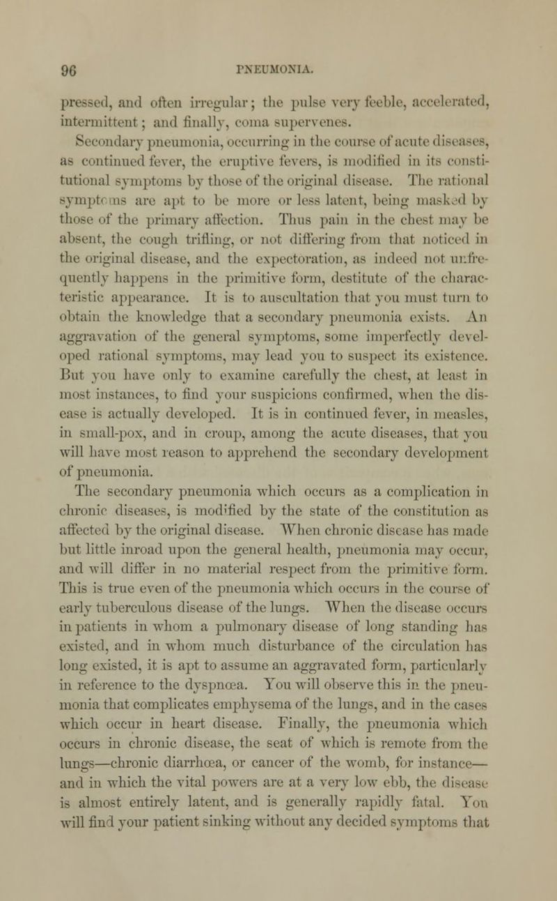 pressed, and often irregular; the pnlse very feeble, accelerated, intermittent; and finally, coma supervenes. Secondary pneumonia, occurring in the course of acute diseases, as continued lover, the eruptive fevers, is modified in its consti- tutional symptoms by those of the original disease. The rational Bympt< as are apl to be more or less latent, being masked 1>\ those of the primary affection. Thus pain in the chesl may be absent, the cough trifling, or not differing from that noticed in the original disease, and the expectoration, as indeed not iii.tiv (pientlv happens in the primitive form, destitute of the charac- teristic appearance. It is to auscultation that von must turn to obtain the knowledge thai a secondary pneumonia exists. An aggravation of the general symptoms, some imperfectly devel- oped rational symptoms, may lead you to suspect its existence. lint you have only to examine carefully the chest, at leasl in most instances, to find your suspicions confirmed, when the dis- ease is actually developed. It is in continued fever, in measles, in small-pox, and in croup, among the acute diseases, that you will have most reason to apprehend the secondary development of pneumonia. The secondary pneumonia which occurs as a complication in chronic diseases, is modified by the state of the constitution as affected by the original disease. When chronic dis< ase has made but little inroad upon the general health, pneumonia may occur, and will differ in no material respect from the primitive form. This is true even of the pneumonia which occurs in the course of early tuberculous disease of the lungs. When the disease occurs inpatients in whom a pulmonary disease of long standing has existed, and in whom much disturbance of the circulation has long existed, it is apt to assume an aggravated form, particularly in reference to the dyspnoea. You will observe this in the pneu- monia that complicates emphysema of the lungs, and in the ca-i- which occur in heart disease. Finally, the pneumonia which occurs in chronic disease, tin- seat of which is remote from the lungs—chronic diarrhoea, or cancer of the womb, for instance— and in which the vital powers are at a very 1<>w ebb, the disease is almost entirely latent, and is generally rapidly fatal. Foil will find your patient sinking without any decided symptoms that