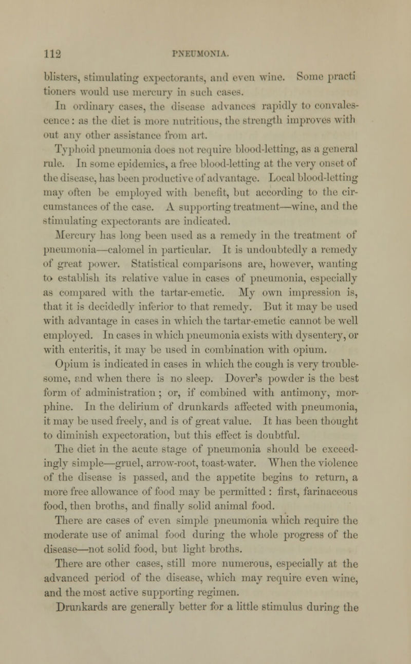 blisters, Btimulating expectorants, and even wine. Some practi tioners would use mercury in such cases. In ordinary cases, the disease advances rapidly to convales- cence: as the diet is more nutritious, the strength improves with nt any other assistance from art Typhoid pneumonia does do1 require hlood-letting, as a general rule. In Borne epidemics, a free blood-letting at the very onsel of the disease, has been productive of advantage. Local blood-letting may ofteD be employed with benefit, bu1 according to the cir- cumstances of the case. A supporting treatmenl—wine, and the stimulating expectorants are indicated. Mercury has long been used as a remedy in the treatment of pneumonia—calomel in particular. It is undoubtedly a remedy of great power. Statistical comparisons are, however, wanting to establish it- relative value in cases of pneumonia, especially as compared with the tartar-emetic. My own impression is, that it is decidedly inferior to that remedy. Bui it may be used with advantage in cases in which the tartar-emetic cannot be well employed. Jn cases in which pneumonia exists with dysentery, or with enteritis, it may be used in combination with opium. (tpium is indicated in cases in which the cough is very trouble- Bome, and when there is no sleep. Dover's powder is the best form of administration; or, if combined with antimony, mor- phine In the delirium of drunkards affected with pneumonia, it may be used freely, and is of great value. It has been thought to diminish expectoration, but this effect is doubtrul. The diet in the acute Btage of pneumonia should be exceed- ingly simple-—gruel, arrow-root, toast-water. When the violence of the disease is passed, and the appetite begins to return, a more free allowance of food may he permitted : first, farinaceous food, then broths, and finally solid animal food. There are cases of even simple pneumonia which require the moderate use of animal food during the whole progress of the disease—not solid food, hut light broths. There are other cases, still more numerous, especially at the advanced period of the disease, which may require even wine, and the most active supporting regimen. Drunkards are generally better for a little stimulus during the
