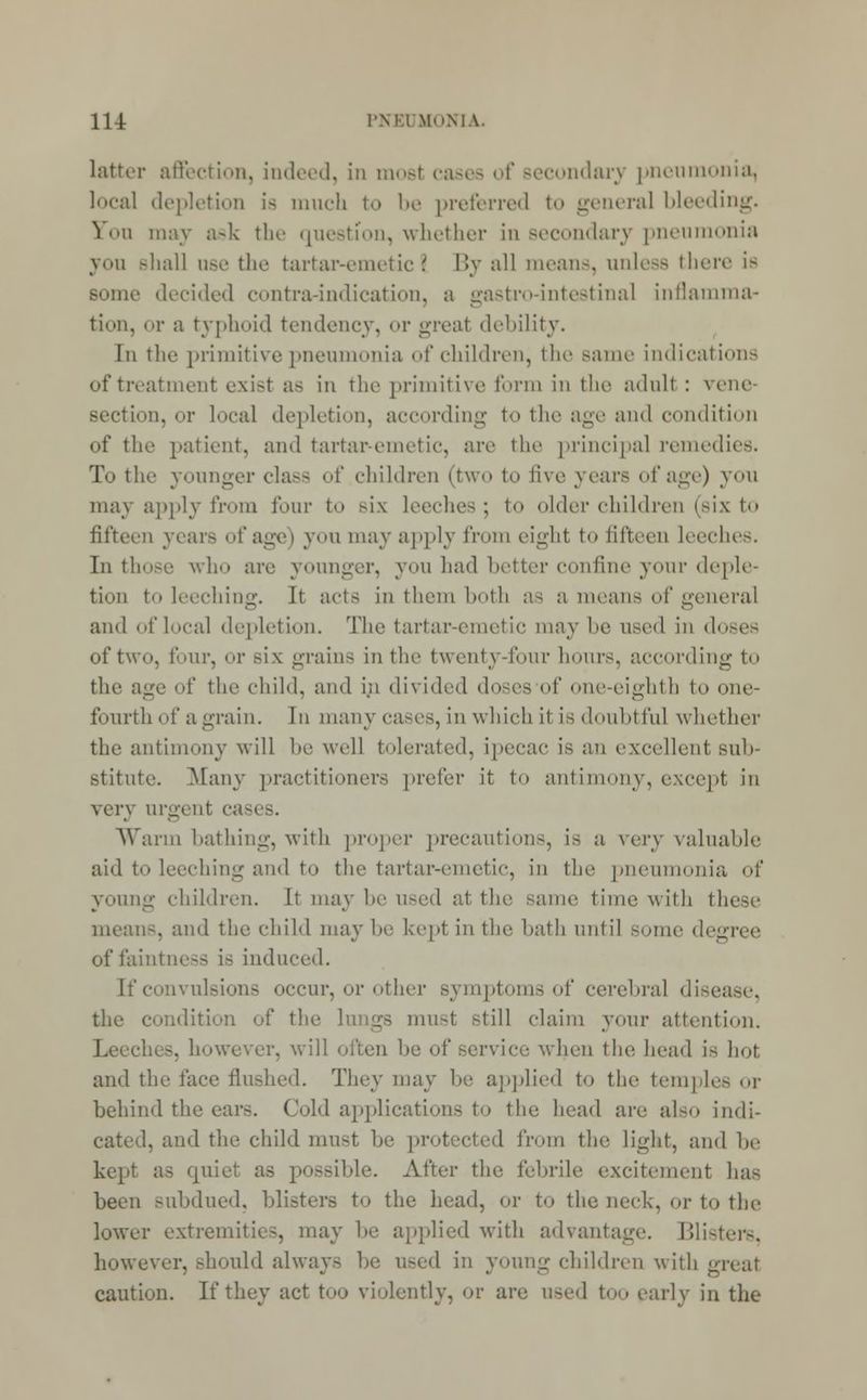 latter affection, indeed, in most cases of secondary pneumonia, local depletion is much to be preferred to general bleeding. You may ask the question, whether in secondary pneumonia you shall use the tartar-emetic I By all means, unless there is le decided contra-indication, a gastro-intestinal inflamma- tion, or a typhoid tendency, or greal debility. In the primitive pneumonia of children, the same indications of treatment exist as in the primitive form in the adult : vene- section, or local depletion, according to the age and condition of the patient, ami tartar-emetic, are the principal remedies. To the younger class of children (two to five years of age) you may apply from four to Bix leeches; t<» older children (six to fifteen years of age) you may apply from eight to fifteen leeches. In those who are younger, you had better confine your deple- tion to leeching. It acts in them both as a means of general and of local depletion. The tartar-emetic may be used in doses of two, four, or >i\ grains in the twenty-four hours, according to the age of the child, and in divided docs of one-eighth to one- fourth of a grain. In many cases, in which it is doubtful whether the antimony will he well tolerated, ipecac is an excellent suh- stitute. Many practitioners prefer it to antimony, except in very urgent c Warm bathing, with proper precautions, is a v^vy valuable aid to leeching and to the tartar-emetic, in the pneumonia of young children. It may be used at the same time with thi means, and the child may he kept in the hath until some degree of faintness i- induced. [f convulsions occur, or other symptoms of cerebral disease, the condition of the lungs must still claim your attention. . however, will often he of service when the head is hot and the face flushed. They may he applied to the temples or behind the ear-. Cold applications to the head are also indi- cated, and the child must 1m- protected from the light, and be kept as quiet as possible. After the febrile excitement has been subdued, blisters to the head, or to the neck, or to the lower extremities, may he applied with advantage. Blisters, however, should always he used in young children with great caution. If they act too violently, or are used too early in the