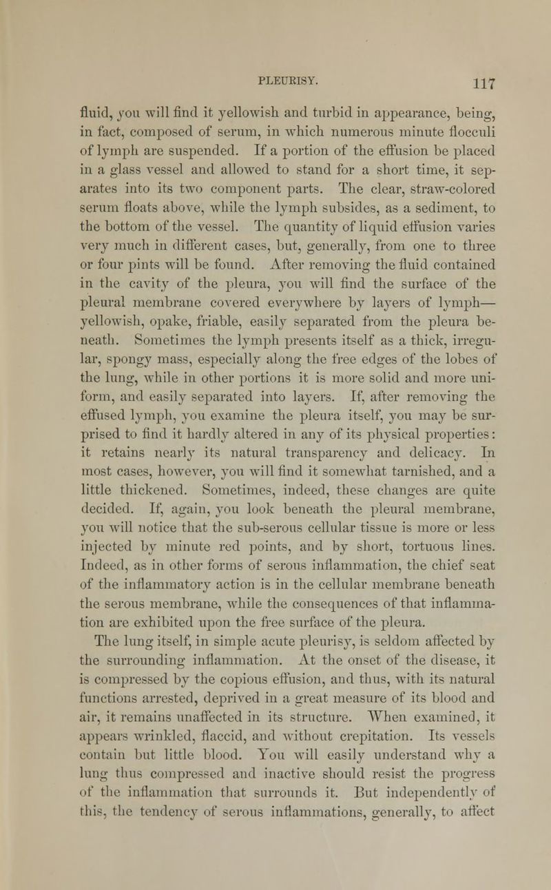 fluid, you will find it yellowish and turbid in appearance, being, in fact, composed of serum, in which numerous minute flocculi of lymph are suspended. If a portion of the effusion be placed in a glass vessel and allowed to stand for a short time, it sep- arates into its two component parts. The clear, straw-colored serum floats above, while the lymph subsides, as a sediment, to the bottom of the vessel. The quantity of liquid effusion varies very much in different cases, but, generally, from one to three or four pints will be found. After removing the fluid contained in the cavity of the pleura, you will find the surface of the pleural membrane covered everywhere by layers of lymph— yellowish, opake, friable, easily separated from the pleura be- neath. Sometimes the lymph presents itself as a thick, irregu- lar, spongy mass, especially along the free edges of the lobes of the lung, while in other portions it is more solid and more uni- form, and easily separated into layers. If, after removing the effused lymph, you examine the pleura itself, you may be sur- prised to find it hardly altered in any of its physical properties: it retains nearly its natural transparency and delicacy. In most cases, however, you will find it somewhat tarnished, and a little thickened. Sometimes, indeed, these changes are quite decided. If, again, you look beneath the pleural membrane, you will notice that the sub-serous cellular tissue is more or less injected by minute red points, and by short, tortuous lines. Indeed, as in other forms of serous inflammation, the chief seat of the inflammatory action is in the cellular membrane beneath the serous membrane, while the consequences of that inflamma- tion are exhibited irpon the free surface of the pleura. The lung itself, in simple acute pleurisy, is seldom affected by the surrounding inflammation. At the onset of the disease, it is compressed by the copious effusion, and thus, with its natural functions arrested, deprived in a great measure of its blood and air, it remains unaffected in its structure. When examined, it appears wrinkled, flaccid, and without crepitation. Its vessels contain but little blood. You will easily understand why a lung thus compressed and inactive should resist the progress of the inflammation that surrounds it. But independently of this, the tendency of serous inflammations, generally, to affect