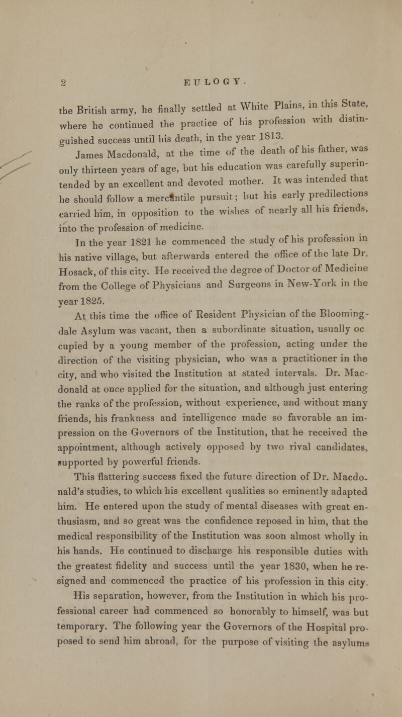 the British army, he finally settled at White Plains, in this State, where he continued the practice of his profession with distin- guished success until his death, in the year 1813. James Macdonald, at the time of the death of his father, was only thirteen years of age, but his education was carefully superin- tended by an excellent and devoted mother. It was intended that he should follow a merctntile pursuit; but his early predilections carried him, in opposition to the wishes of nearly all his friends, into the profession of medicine. In the year 1821 he commenced the study of his profession in his native village, but afterwards entered the office of the late Dr. Hosack, of this city. He received the degree of Doctor of Medicine from the College of Physicians and Surgeons in New-York in the year 1825. At this time the office of Resident Physician of the Blooming- dale Asylum was vacant, then a subordinate situation, usually oc cupied by a young member of the profession, acting under the direction of the visiting physician, who was a practitioner in the city, and who visited the Institution at stated intervals. Dr. Mac- donald at once applied for the situation, and although just entering the ranks of the profession, without experience, and without many friends, his frankness and intelligence made so favorable an im- pression on the Governors of the Institution, that he received the appointment, although actively opposed by two rival candidates, supported by powerful friends. This flattering success fixed the future direction of Dr. Macdo. nald's studies, to which his excellent qualities so eminently adapted him. He entered upon the study of mental diseases with great en- thusiasm, and so great was the confidence reposed in him, that the medical responsibility of the Institution was soon almost wholly in his hands. He continued to discharge his responsible duties with the greatest fidelity and success until the year 1830, when he re- signed and commenced the practice of his profession in this city. His separation, however, from the Institution in which his pro- fessional career had commenced so honorably to himself, was but temporary. The following year the Governors of the Hospital pro- posed to send him abroad, for the purpose of visiting the asylums