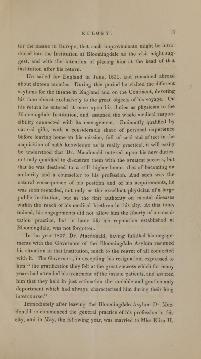 for the insane iti Europe, that such improvements might be intro- duced into the Institution at Bloomingdale as the visit might sug- gest, and with the intention of placing him at the head of that institution after his return. He sailed for England in June, 1831, and remained abroad about sixteen months. During this period he visited the different asylums for the insane in England and on the Continent, devoting his time almost exclusively to the great objects of his voyage. On his return he entered at once upon his duties as physician to the Bloomingdale Institution, and assumed the whole medical respon- sibility connected with its management. Eminently qualified by natural gifts, with a considerable share of personal experience before leaving home on his mission, full of zeal and of tact in the acquisition of such knowledge as is really practical, it will easily be understood that Dr. Macdonald entered upon his new duties, not only qualified to discharge them with the greatest success, but that he was destined to a still higher honor, that of becoming an authority and a counsellor to his profession. And such was the natural consequence of his position and of his acquirements, he was soon regarded, not only as the excellent physician of a large public institution, but as the first authority on mental diseases within the reach of his medical brethren in this city. At this time, indeed, his engagements did not allow him the liberty of a consul- tation practice, but in later life his reputation established at Bloomingdale, was not forgotten. In the year 1837, Dr. Macdonald, having fulfilled his engage- ments with the Governors of the Bloomingdale Asylum resigned his situation in that Institution, much to the regret of all connected with it. The Governors, in accepting his resignation, expressed to him  the gratification they felt at the great success which for many years had attended his treatment of the insane patients, and assured him that they held in just estimation the amiable and gentlemanly deportment which had always characterised him during their long intercourse. Immediately after leaving the Bloomingdale Asylum Dr. Mac- donald re-commenced the general practice of his profession in this city, and in May, the following year, was married to Miss Eliza H.