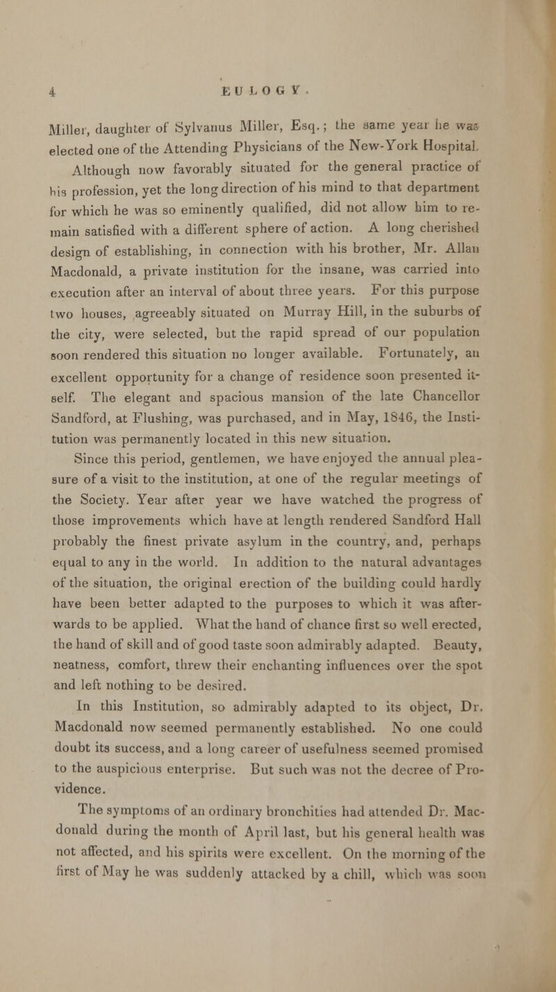 Miller, daughter of Sylvanus Miller, Esq.; the same year lie was elected one of the Attending Physicians of the New-York Hospital, Although now favorably situated for the general practice of his profession, yet the long direction of his mind to that department for which he was so eminently qualified, did not allow him to re- main satisfied with a different sphere of action. A long cherished design of establishing, in connection with his brother, Mr. Allan Macdonald, a private institution for the insane, was carried into execution after an interval of about three years. For this purpose two houses, agreeably situated on Murray Hill, in the suburbs of the city, were selected, but the rapid spread of our population soon rendered this situation no longer available. Fortunately, an excellent opportunity for a change of residence soon presented it- self. The elegant and spacious mansion of the late Chancellor Sandford, at Flushing, was purchased, and in May, 1846, the Insti- tution was permanently located in this new situation. Since this period, gentlemen, we have enjoyed the annual plea- sure of a visit to the institution, at one of the regular meetings of the Society. Year after year we have watched the progress of those improvements which have at length rendered Sandford Hall probably the finest private asylum in the country, and, perhaps equal to any in the world. In addition to the natural advantages of the situation, the original erection of the building could hardly have been better adapted to the purposes to which it was after- wards to be applied. What the hand of chance first so well erected, the hand of skill and of good taste soon admirably adapted. Beauty, neatness, comfort, threw their enchanting influences over the spot and left nothing to be desired. In this Institution, so admirably adapted to its object, Dr. Macdonald now seemed permanently established. No one could doubt its success, and a long career of usefulness seemed promised to the auspicious enterprise. But such was not the decree of Pro- vidence. The symptoms of an ordinary bronchitics had attended Dr. Mac- donald during the month of April last, but his general health was not affected, and his spirits were excellent. On the morning of the first of May he was suddenly attacked by a chill, which was soon