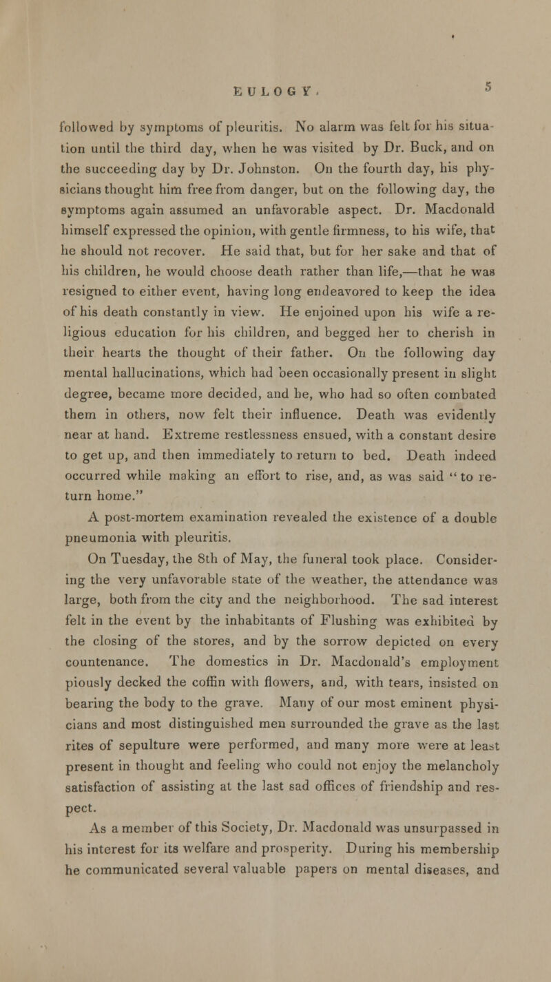 E ULOG Y, s followed by symploms of pleuritis. No alarm was fell for his situa- tion until the third day, when he was visited by Dr. Buck, and on the succeeding day by Dr. Johnston. On the fourth day, his phy- sicians thought him free from danger, but on the following day, the symptoms again assumed an unfavorable aspect. Dr. Macdonald himself expressed the opinion, with gentle firmness, to his wife, that he should not recover. He said that, but for her sake and that of his children, he would choose death rather than life,—that he was resigned to either event, having long endeavored to keep the idea of his death constantly in view. He enjoined upon his wife a re- ligious education for his children, and begged her to cherish in their hearts the thought of their father. On the following day mental hallucinations, which had been occasionally present in slight degree, became more decided, and he, who had so often combated them in others, now felt their influence. Death was evidently near at hand. Extreme restlessness ensued, with a constant desire to get up, and then immediately to return to bed. Death indeed occurred while making an effort to rise, and, as was said to re- turn home. A post-mortem examination revealed the existence of a double pneumonia with pleuritis. On Tuesday, the 8th of May, the funeral took place. Consider- ing the very unfavorable state of the weather, the attendance was large, both from the city and the neighborhood. The sad interest felt in the event by the inhabitants of Flushing was exhibited by the closing of the stores, and by the sorrow depicted on every countenance. The domestics in Dr. Macdonald's employment piously decked the coffin with flowers, and, with tears, insisted on bearing the body to the grave. Many of our most eminent physi- cians and most distinguished men surrounded the grave as the last rites of sepulture were performed, and many more were at least present in thought and feeling who could not enjoy the melancholy satisfaction of assisting at the last sad offices of friendship and res- pect. As a member of this Society, Dr. Macdonald was unsurpassed in his interest for its welfare and prosperity. During his membership he communicated several valuable papers on mental diseases, and