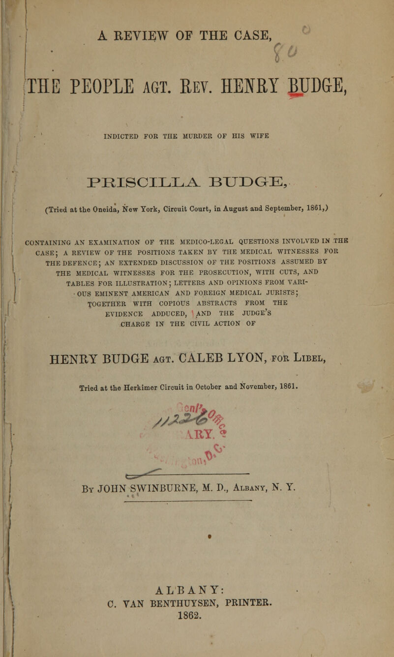 A REVIEW OF THE CASE, THE PEOPLE agt. Rev. HENRY BUDGE, INDICTED FOR THE MURDER OF HIS WIFE iPRISCILLA. BUDGE, (Tried at the Oneida, New York, Circuit Court, in August and September, 1861,) CONTAINING AN EXAMINATION OF THE MEDICO-LEGAL QUESTIONS INVOLVED IN THE CASE; A REVIEW OF THE POSITIONS TAKEN BY THE MEDICAL WITNESSES FOR THE DEFENCE; AN EXTENDED DISCUSSION OF THE POSITIONS ASSUMED BY THE MEDICAL WITNESSES FOR THE PROSECUTION, WITH CUTS, AND TABLES FOR ILLUSTRATION; LETTERS AND OPINIONS FROM VARI- •OUS EMINENT AMERICAN AND FOREIGN MEDICAL JURISTS; TOGETHER WITH COPIOUS ABSTRACTS FROM THE EVIDENCE ADDUCED, AND THE JUDGE'S CHARGE IN THE CIVIL ACTION OF HENBY BUDGE agt. CALEB LYON, for Libel, Tried at the Herkimer Circuit in October and November, 1861. VRY. * .V* By JOHN SWINBURNE, M. P., Albany, N. Y. ALBANY: 0. VAN BENTHUYSEN, PRINTER. 1862.