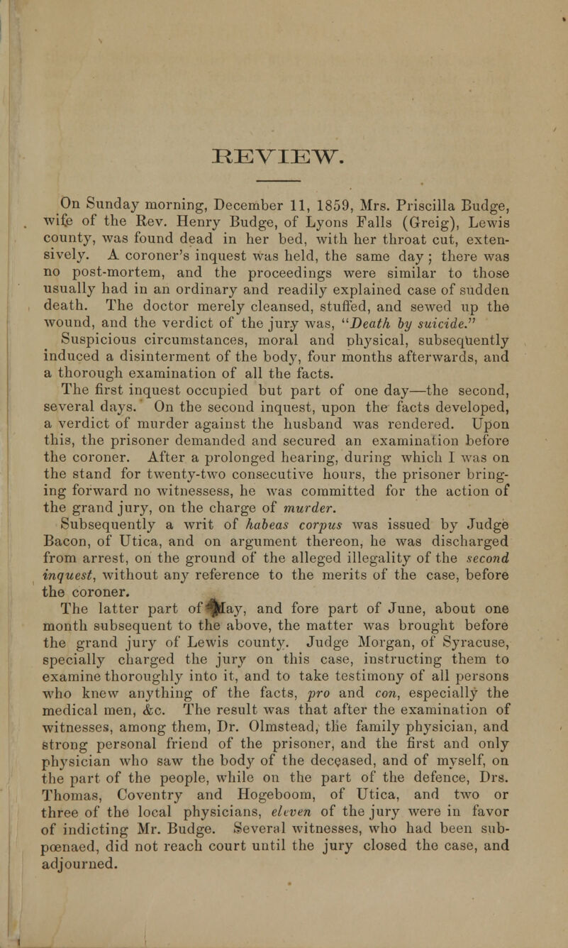 REVIEW. On Sunday morning, December 11, 1859, Mrs. Priscilla Budge, wife of the Rev. Henry Budge, of Lyons Falls (Greig), Lewis county, was found dead in her bed, with her throat cut, exten- sively. A coroner's inquest was held, the same day ; there was no post-mortem, and the proceedings were similar to those usually had in an ordinary and readily explained case of sudden death. The doctor merely cleansed, stuffed, and sewecl up the wound, and the verdict of the jury was, Death by suicide. Suspicious circumstances, moral and physical, subsequently induced a disinterment of the body, four months afterwards, and a thorough examination of all the facts. The first inquest occupied but part of one day—the second, several days. On the second inquest, upon the facts developed, a verdict of murder against the husband was rendered. Upon this, the prisoner demanded and secured an examination before the coroner. After a prolonged hearing, during which 1 was on the stand for twenty-two consecutive hours, the prisoner bring- ing forward no witnessess, he was committed for the action of the grand jury, on the charge of murder. Subsequently a writ of habeas corpus was issued by Judge Bacon, of Utica, and on argument thereon, he was discharged from arrest, on the ground of the alleged illegality of the second inquest, without any reference to the merits of the case, before the coroner. The latter part of ^fctEay, and fore part of June, about one month subsequent to the above, the matter was brought before the grand jury of Lewis county. Judge Morgan, of Syracuse, specially charged the jury on this case, instructing them to examine thoroughly into it, and to take testimony of all persons who knew anything of the facts, pro and con, especially the medical men, &c. The result was that after the examination of witnesses, among them, Dr. Olmstead, the family physician, and strong personal friend of the prisoner, and the first and only physician who saw the body of the deceased, and of myself, on the part of the people, while on the part of the defence, Drs. Thomas, Coventry and Hogeboom, of Utica, and two or three of the local physicians, eleven of the jury were in favor of indicting Mr. Budge. Several witnesses, who had been sub- poenaed, did not reach court until the jury closed the case, and adjourned.