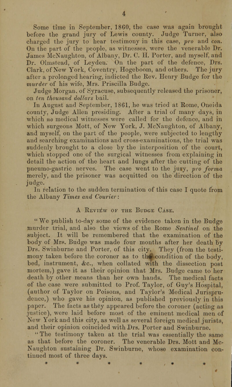 Some time in September, 18GO, the case was again brought before the grand jury of Lewis county. Judge Turner, also charged the jury to hear testimony in this case, pro and con. On the part of the people, as witnesses, were the venerable Dr. James McNaughton, of Albany, Dr. C. H. Porter, and myself, and Dr. Olmstead, of Leydeu. On the part of the defence, Drs. Clark, of New York, Coventry, Hogeboom, and others. The jury after a prolonged hearing, indicted the Rev. Henry Budge for the murder of his wife, Mrs. Priscilla Budge. Judge Morgan, of Syracuse, subsequently released the prisoner, on ten thousand dollars bail. In August and September, 1861, he was tried at Rome, Oneida county, Judge Allen presiding. After a trial of many days, in which no medical witnesses were called for the defence, and in which surgeons Mott, of New York, J. McNaughton, of Albany, and myself, on the part of the people, were subjected to lengthy and searching examinations and cross-examinations, the trial was suddenly brought to a close by the interposition of the court, which stopped one of the surgical witnesses from explaining in detail the action of the heart and lungs after the cutting of the pneumo-gastric nerves. The case went to the jury, pro forma merely, and the prisoner was acquitted on the direction of the judge. In relation to the sudden termination of this case I quote from the Albany Times and Courier: A Review of the Budge Case. We publish to-day some of the evidence taken in the Budge murder trial, and also the views of the Rome Sentinel on the subject. It will be remembered that the examination of the body of Mrs. Budge was made four months after her death by Drs. Swinburne and Porter, of this city. They (from the testi- mony taken before the coroner as to th#.condition of the body, bed, instrument, &c, when collated with the dissection post mortem,) gave it as their opinion that Mrs. Budge came to her death by other means than her own hands. The medical facts of the case were submitted to Prof. Taylor, of Guy's Hospital, (author of Taylor on Poisons, and Taylor's Medical Jurispru- dence,) who gave his opinion, as published previously in this paper. The facts as they appeared before the coroner (acting as justice), were laid before most of the eminent medical men of New York and this city, as well as several foreign medical jurists, and their opinion coincided with Drs. Porter and Swinburne. The testimony taken at the trial was essentially the same as that before the coroner. The venerable Drs. Mott and Mc- Naughton sustaining Dr. Swinburne, whose examination con- tinued most of three days.