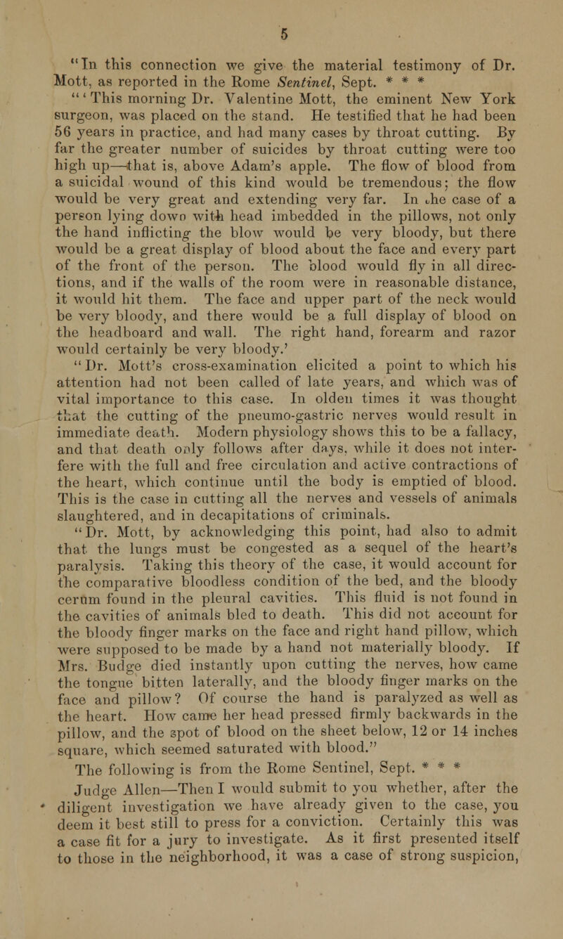 In this connection we give the material testimony of Dr. Mott, as reported in the Rome Sentinel, Sept. * * * ' This morning Dr. Valentine Mott, the eminent New York surgeon, was placed on the stand. He testified that he had been 56 years in practice, and had many cases by throat cutting. By far the greater number of suicides by throat cutting were too high up—that is, above Adam's apple. The flow of blood from a suicidal wound of this kind would be tremendous; the flow would be very great and extending very far. In Jie case of a person lying down with head imbedded in the pillows, not only the hand inflicting- the blow would be very bloody, but there would be a great display of blood about the face and every part of the front of the person. The blood would fly in all direc- tions, and if the walls of the room were in reasonable distance, it would hit them. The face and upper part of the neck would be very bloody, and there would be a full display of blood on the headboard and wall. The right hand, forearm and razor would certainly be very bloody.'  Dr. Mott's cross-examination elicited a point to which his attention had not been called of late years, and which was of vital importance to this case. In olden times it was thought that the cutting of the pneumo-gastric nerves would result in immediate death. Modern physiology shows this to be a fallacy, and that death only follows after days, while it does not inter- fere with the full and free circulation and active contractions of the heart, which continue until the body is emptied of blood. This is the case in cutting all the nerves and vessels of animals slaughtered, and in decapitations of criminals. Dr. Mott, by acknowledging this point, had also to admit that the lungs must be congested as a sequel of the heart's paralysis. Taking this theory of the case, it would account for the comparative bloodless condition of the bed, and the bloody cerum found in the pleural cavities. This fluid is not found in the cavities of animals bled to death. This did not account for the bloody finger marks on the face and right hand pillow, which were supposed to be made by a hand not materially bloody. If Mrs. Budge died instantly upon cutting the nerves, how came the tongue bitten laterally, and the bloody finger marks on the face and pillow? Of course the hand is paralyzed as well as the heart. How came her head pressed firmly backwards in the pillow, and the spot of blood on the sheet below, 12 or 14 inches square, which seemed saturated with blood. The following is from the Rome Sentinel, Sept. * * * Judge Allen—Then I would submit to you whether, after the diligent investigation we have already given to the case, you deem it best still to press for a conviction. Certainly this was a case fit for a jury to investigate. As it first presented itself to those in the neighborhood, it was a case of strong suspicion,