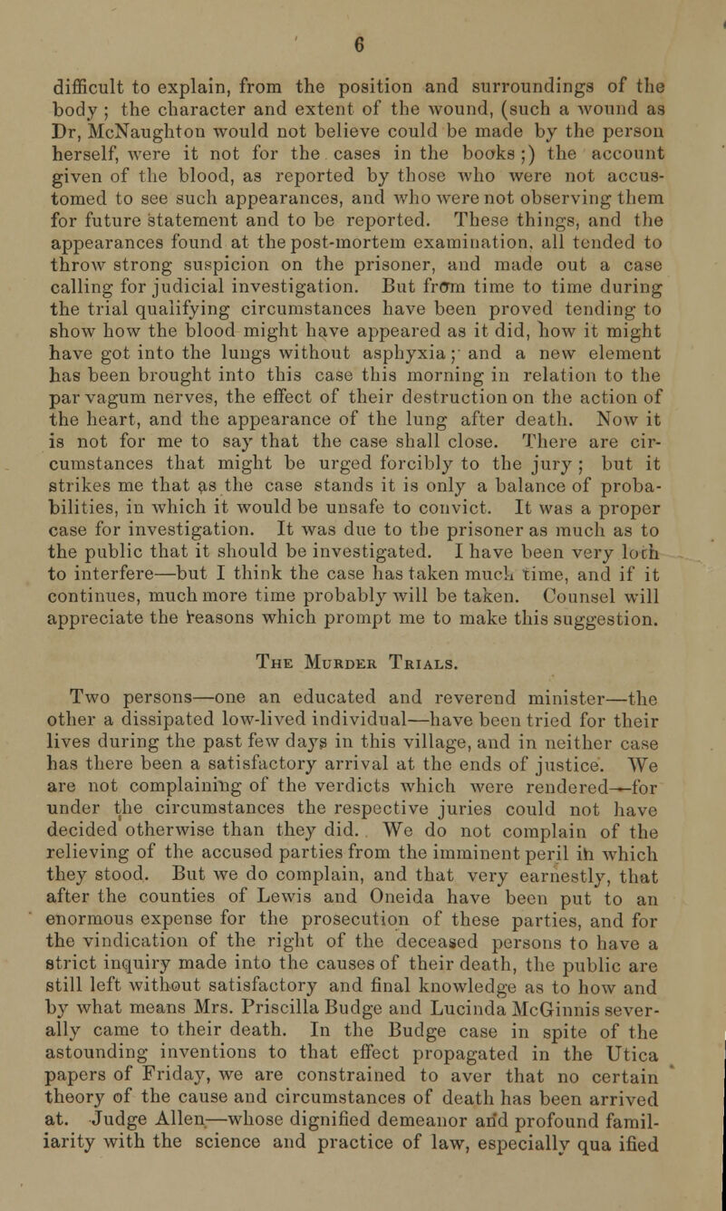 difficult to explain, from the position and surroundings of the body ; the character and extent of the wound, (such a Avound as Dr, McNaughton would not believe could be made by the person herself, were it not for the cases in the books;) the account given of the blood, as reported by those avIio were not accus- tomed to see such appearances, and who were not observing them for future statement and to be reported. These things, and the appearances found at the post-mortem examination, all tended to throw strong suspicion on the prisoner, and made out a case calling for judicial investigation. But frcTm time to time during the trial qualifying circumstances have been proved tending to show how the blood might have appeared as it did, how it might have got into the lungs without asphyxia;' and a new element has been brought into this case this morning in relation to the parvagum nerves, the effect of their destruction on the action of the heart, and the appearance of the lung after death. Now it is not for me to say that the case shall close. There are cir- cumstances that might be urged forcibly to the jury ; but it strikes me that as the case stands it is only a balance of proba- bilities, in which it would be unsafe to convict. It was a proper case for investigation. It was due to the prisoner as much as to the public that it should be investigated. I have been very loch to interfere—but I think the case has taken much time, and if it continues, much more time probably will be taken. Counsel will appreciate the reasons which prompt me to make this suggestion. The Murder Trials. Two persons—one an educated and reverend minister—the other a dissipated low-lived individual—have been tried for their lives during the past few days in this village, and in neither case has there been a satisfactory arrival at the ends of justice. We are not complaining of the verdicts which were rendered—for under the circumstances the respective juries could not have decided otherwise than they did. We do not complain of the relieving of the accused parties from the imminent peril in which they stood. But we do complain, and that very earnestly, that after the counties of Lewis and Oneida have been put to an enormous expense for the prosecution of these parties, and for the vindication of the right of the deceased persons to have a strict inquiry made into the causes of their death, the public are still left without satisfactory and final knowledge as to how and by what means Mrs. Priscilla Budge and Lucinda McGinnis sever- ally came to their death. In the Budge case in spite of the astounding inventions to that effect propagated in the Utica papers of Friday, we are constrained to aver that no certain theory of the cause and circumstances of death has been arrived at. Judge Allen—whose dignified demeanor arid profound famil- iarity with the science and practice of law, especially qua ified