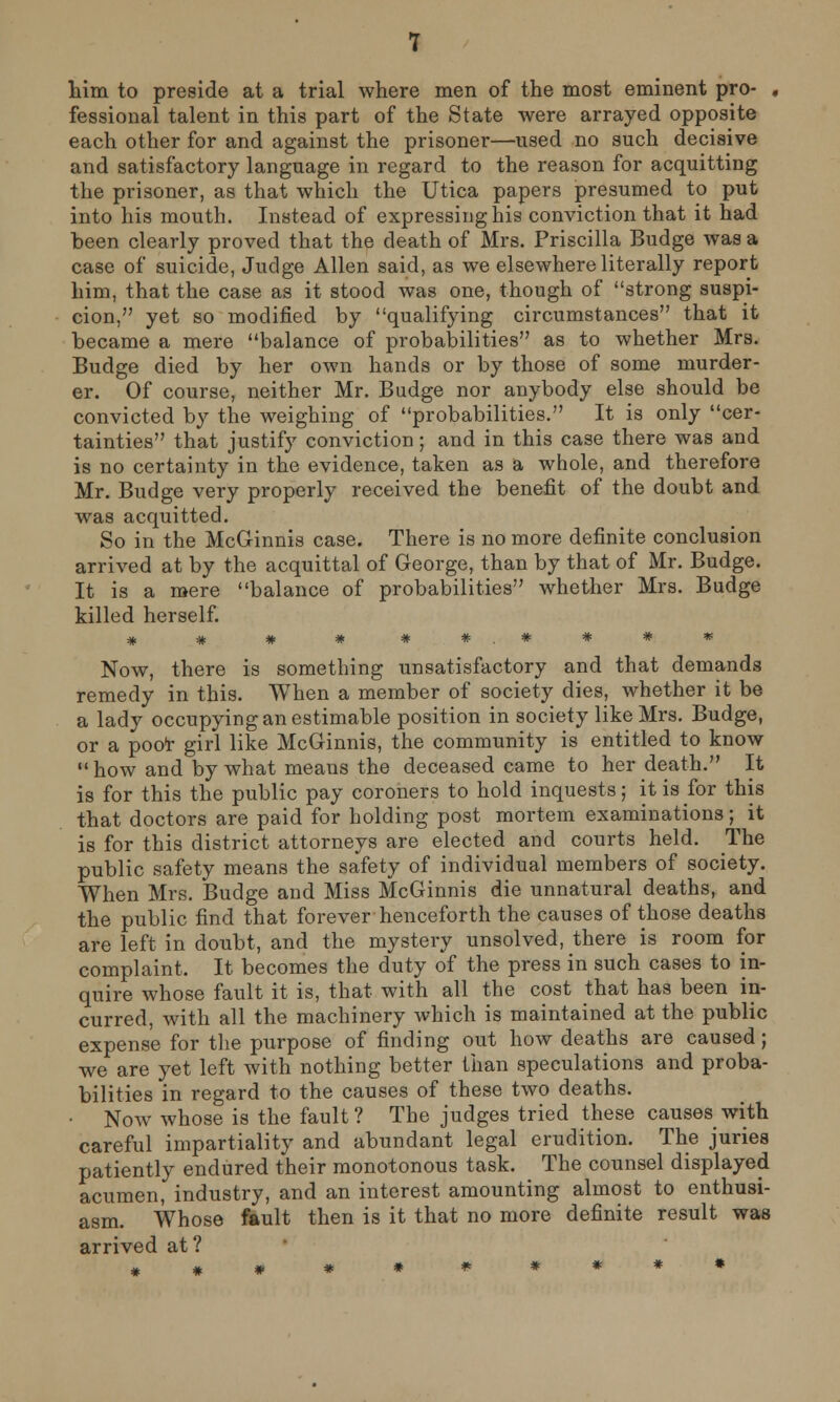 him to preside at a trial where men of the most eminent pro- , Sessional talent in this part of the State were arrayed opposite each other for and against the prisoner—used no such decisive and satisfactory language in regard to the reason for acquitting the prisoner, as that which the Utica papers presumed to put into his mouth. Instead of expressing his conviction that it had been clearly proved that the death of Mrs. Priscilla Budge was a case of suicide, Judge Allen said, as we elsewhere literally report him, that the case as it stood was one, though of strong suspi- cion, yet so modified by qualifying circumstances that it became a mere balance of probabilities as to whether Mrs. Budge died by her own hands or by those of some murder- er. Of course, neither Mr. Budge nor anybody else should be convicted by the weighing of probabilities. It is only cer- tainties that justify conviction; and in this case there was and is no certainty in the evidence, taken as a whole, and therefore Mr. Budge very properly received the benefit of the doubt and was acquitted. So in the McGinnis case. There is no more definite conclusion arrived at by the acquittal of George, than by that of Mr. Budge. It is a mere balance of probabilities whether Mrs. Budge killed herself. # # # # ##.###* Now, there is something unsatisfactory and that demands remedy in this. When a member of society dies, whether it be a lady occupying an estimable position in society like Mrs. Budge, or a poor girl like McGinnis, the community is entitled to know how and by what means the deceased came to her death. It is for this the public pay coroners to hold inquests; it is for this that doctors are paid for holding post mortem examinations; it is for this district attorneys are elected and courts held. The public safety means the safety of individual members of society. When Mrs. Budge and Miss McGinnis die unnatural deaths, and the public find that forever henceforth the causes of those deaths are left in doubt, and the mystery unsolved, there is room for complaint. It becomes the duty of the press in such cases to in- quire whose fault it is, that with all the cost that has been in- curred, with all the machinery which is maintained at the public expense for the purpose of finding out how deaths are caused; we are yet left with nothing better than speculations and proba- bilities in regard to the causes of these two deaths. • Now whose is the fault? The judges tried these causes with careful impartiality and abundant legal erudition. The juries patiently endured their monotonous task. The counsel displayed acumen, industry, and an interest amounting almost to enthusi- asm. Whose fault then is it that no more definite result was arrived at?