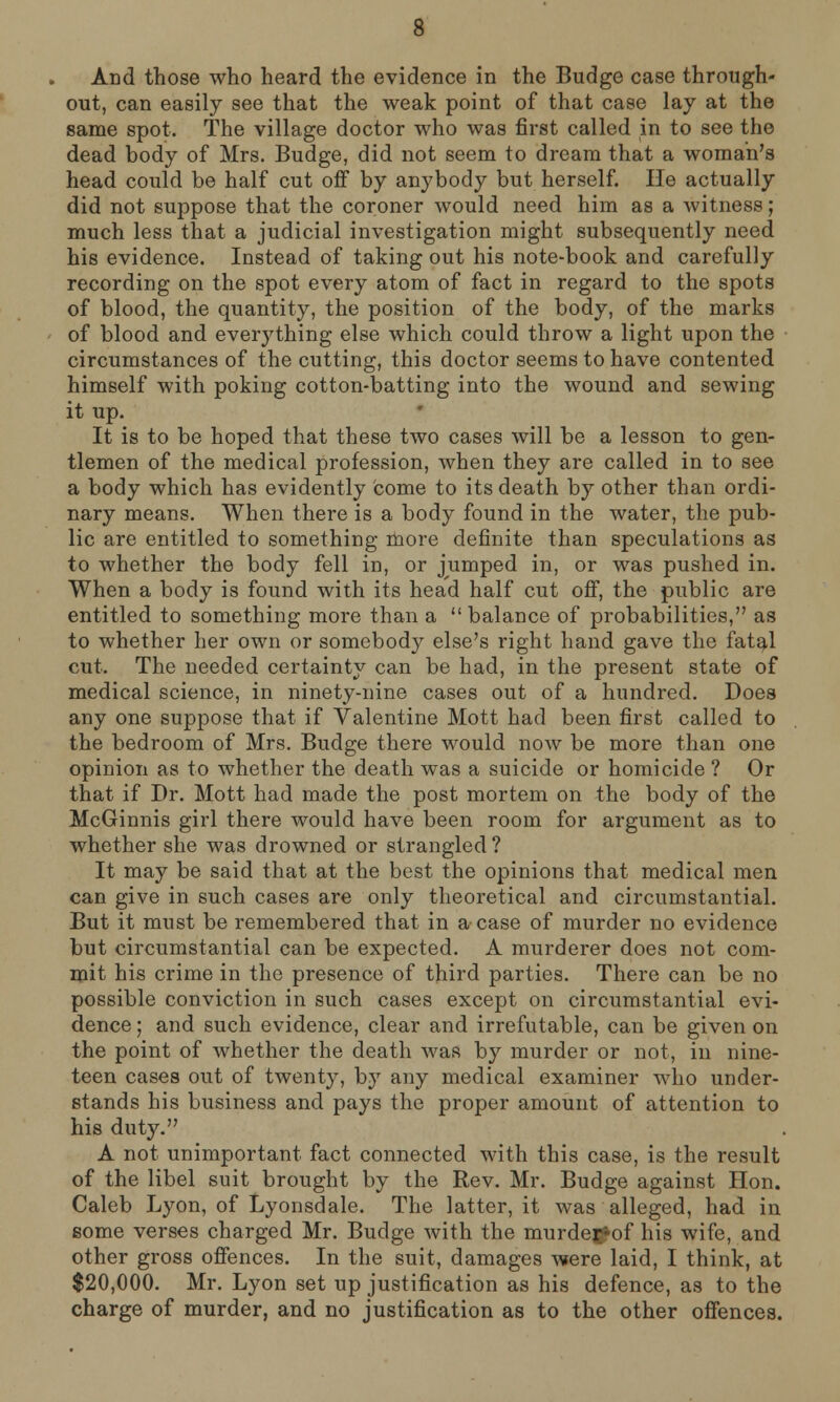 And those who heard the evidence in the Budge case through- out, can easily see that the weak point of that case lay at the same spot. The village doctor who was first called in to see the dead body of Mrs. Budge, did not seem to dream that a woman's head could be half cut off by anybody but herself. He actually did not suppose that the coroner would need him as a witness; much less that a judicial investigation might subsequently need his evidence. Instead of taking out his note-book and carefully recording on the spot every atom of fact in regard to the spots of blood, the quantity, the position of the body, of the marks of blood and everything else which could throw a light upon the circumstances of the cutting, this doctor seems to have contented himself with poking cotton-batting into the wound and sewing it up. It is to be hoped that these two cases will be a lesson to gen- tlemen of the medical profession, when they are called in to see a body which has evidently come to its death by other than ordi- nary means. When there is a body found in the water, the pub- lic are entitled to something more definite than speculations as to whether the body fell in, or jumped in, or was pushed in. When a body is found with its head half cut off, the public are entitled to something more than a balance of probabilities, as to whether her own or somebody else's right hand gave the fatal cut. The needed certainty can be had, in the present state of medical science, in ninety-nine cases out of a hundred. Does any one suppose that if Valentine Mott had been first called to the bedroom of Mrs. Budge there would now be more than one opinion as to whether the death was a suicide or homicide ? Or that if Dr. Mott had made the post mortem on the body of the McGinnis girl there would have been room for argument as to whether she was drowned or strangled ? It may be said that at the best the opinions that medical men can give in such cases are only theoretical and circumstantial. But it must be remembered that in a case of murder no evidence but circumstantial can be expected. A murderer does not com- mit his crime in the presence of third parties. There can be no possible conviction in such cases except on circumstantial evi- dence ; and such evidence, clear and irrefutable, can be given on the point of whether the death was by murder or not, in nine- teen cases out of twenty, by any medical examiner who under- stands his business and pays the proper amount of attention to his duty. A not unimportant fact connected with this case, is the result of the libel suit brought by the Rev. Mr. Budge against Hon. Caleb Lyon, of Lyonsdale. The latter, it was alleged, had in some verses charged Mr. Budge with the murde#of his wife, and other gross offences. In the suit, damages were laid, I think, at $20,000. Mr. Lyon set up justification as his defence, as to the charge of murder, and no justification as to the other offences.