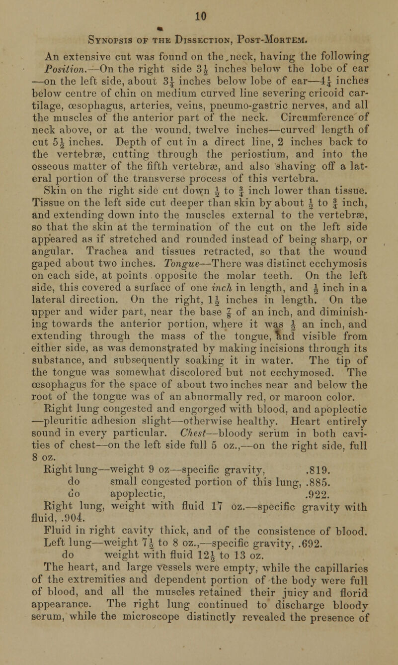 Synopsis of the Dissection, Post-Mortem. An extensive cut was found on the^neck, having the following Position.—On the right side 3| inches below the lobe of ear ■—on the left side, about 3| inches below lobe of ear—4£ inches below centre of chin on medium curved line severing cricoid car- tilage, oesophagus, arteries, veins, pneumo-gastric nerves, and all the muscles of the anterior part of the neck. Circumference of neck above, or at the wound, twelve inches—curved length of cut 5^ inches. Depth of cut in a direct line, 2 inches back to the vertebras, cutting through the periostium, and into the osseous matter of the fifth vertebras, and also shaving off a lat- eral portion of the transverse process of this vertebra. Skin on the right side cut down i to § inch lower than tissue. Tissue on the left side cut deeper than skin by about h to § inch, and extending down into the muscles external to the vertebras, so that the skin at the termination of the cut on the left side appeared as if stretched and rounded instead of being sharp, or angular. Trachea and tissues retracted, so that the wound gaped about two inches. Tongue—There was distinct ecchymosis on each side, at points opposite the molar teeth. On the left side, this covered a surface of one inch in length, and \ inch in a lateral direction. On the right, 1^ inches in length. On the upper and wider part, near the base | of an inch, and diminish- ing towards the anterior portion, where it was h an inch, and extending through the mass of the tongue, and visible from either side, as was demonstrated by making incisions through its substance, and subsequently soaking it in water. The tip of the tongue was somewhat discolored but not ecchymosed. The oesophagus for the space of about two inches near and below the root of the tongue Avas of an abnormally red, or maroon color. Right lung congested and engorged with blood, and apoplectic —pleuritic adhesion slight—otherwise healthy. Heart entirely sound in every particular. Chest—bloody serum in both cavi- ties of chest—on the left side full 5 oz.,—on the right side, full 8 oz. Right lung—weight 9 oz—specific gravity, .819. do small congested portion of this lung, .885. do apoplectic, .922. Right lung, weight with fluid 17 oz.—specific gravity with fluid, .904. Fluid in right cavity thick, and of the consistence of blood. Left lung—weight 7£ to 8 oz.,—specific gravity, .692. do weight with fluid 12^ to 13 oz. The heart, and large vessels were empty, while the capillaries of the extremities and dependent portion of the body were full of blood, and all the muscles retained their juicy and florid appearance. The right lung continued to discharge bloody serum, while the microscope distinctly revealed the presence of