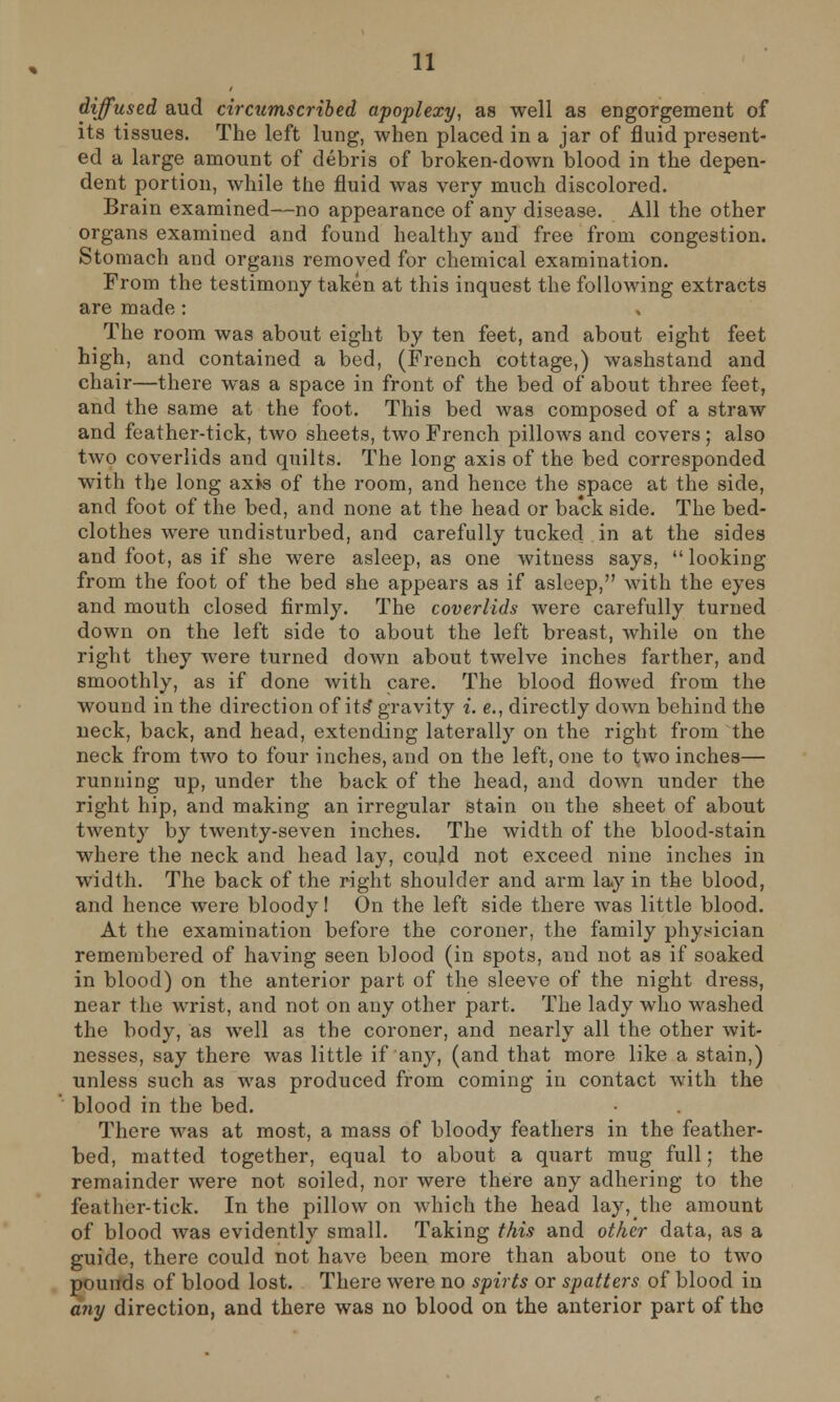 diffused aud circumscribed apoplexy, as well as engorgement of its tissues. The left lung, when placed in a jar of fluid present- ed a large amount of debris of broken-down blood in the depen- dent portion, while the fluid was very much discolored. Brain examined—no appearance of any disease. All the other organs examined and found healthy and free from congestion. Stomach and organs removed for chemical examination. From the testimony taken at this inquest the following extracts are made: The room was about eight by ten feet, and about eight feet high, and contained a bed, (French cottage,) washstand and chair—there was a space in front of the bed of about three feet, and the same at the foot. This bed was composed of a straw and feather-tick, two sheets, two French pillows and covers ; also two coverlids and quilts. The long axis of the bed corresponded with the long axis of the room, and hence the space at the side, and foot of the bed, and none at the head or back side. The bed- clothes were undisturbed, and carefully tucked in at the sides and foot, as if she were asleep, as one witness says,  looking from the foot of the bed she appears as if asleep, with the eyes and mouth closed firmly. The coverlids were carefully turned down on the left side to about the left breast, while on the right they were turned down about twelve inches farther, and smoothly, as if done with care. The blood flowed from the wound in the direction of its gravity i. e., directly down behind the neck, back, and head, extending laterally on the right from the neck from two to four inches, and on the left, one to two inches— running up, under the back of the head, and down under the right hip, and making an irregular stain on the sheet of about twenty by twenty-seven inches. The width of the blood-stain where the neck and head lay, could not exceed nine inches in width. The back of the right shoulder and arm lay in the blood, and hence were bloody! On the left side there was little blood. At the examination before the coroner, the family physician remembered of having seen blood (in spots, and not as if soaked in blood) on the anterior part of the sleeve of the night dress, near the wrist, and not on any other part. The lady who washed the body, as well as the coroner, and nearly all the other wit- nesses, say there was little if any, (and that more like a stain,) unless such as was produced from coming in contact with the blood in the bed. There was at most, a mass of bloody feathers in the feather- bed, matted together, equal to about a quart mug full; the remainder were not soiled, nor were there any adhering to the feather-tick. In the pillow on which the head lay, the amount of blood was evidently small. Taking this and other data, as a guide, there could not have been more than about one to two pounds of blood lost. There were no spirts or spatters of blood in any direction, and there was no blood on the anterior part of tho