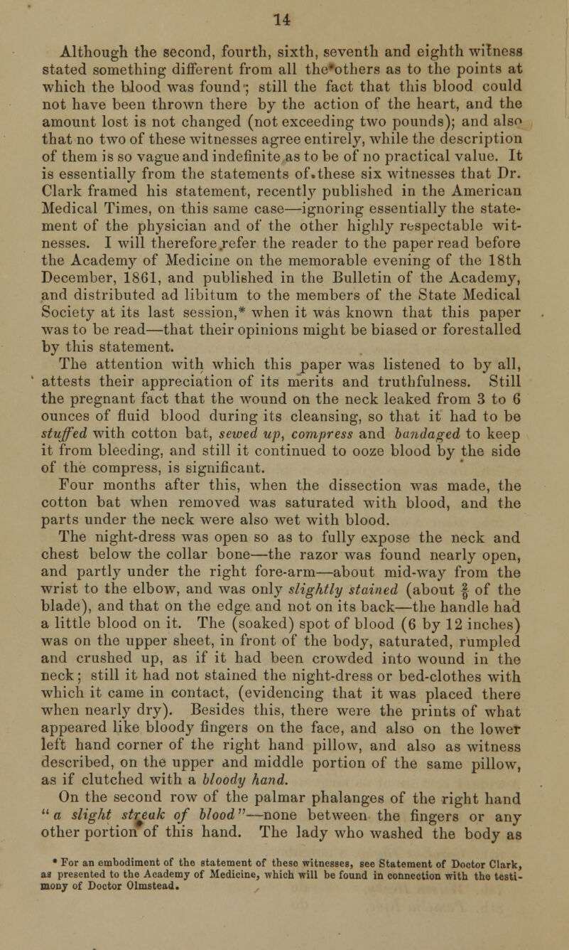 Although the second, fourth, sixth, seventh and eighth witness stated something different from all the'others as to the points at which the blood was found-; still the fact that this blood could not have been thrown there by the action of the heart, and the amount lost is not changed (not exceeding two pounds); and also that no two of these witnesses agree entirely, while the description of them is so vague and indefinite as to be of no practical value. It is essentially from the statements of.these six witnesses that Dr. Clark framed his statement, recently published in the American Medical Times, on this same case—ignoring essentially the state- ment of the physician and of the other highly respectable wit- nesses. I will therefore .refer the reader to the paper read before the Academy of Medicine on the memorable evening of the 18th December, 1861, and published in the Bulletin of the Academy, and distributed ad libitum to the members of the State Medical Society at its last session,* when it was known that this paper was to be read—that their opinions might be biased or forestalled by this statement. The attention with which this paper was listened to by all, attests their appreciation of its merits and truthfulness. Still the pregnant fact that the wound on the neck leaked from 3 to 6 ounces of fluid blood during its cleansing, so that it had to be stuffed with cotton bat, sewed up, compress and bandaged to keep it from bleeding, and still it continued to ooze blood by the side of the compress, is significant. Four months after this, when the dissection was made, the cotton bat when removed was saturated with blood, and the parts under the neck were also wet with blood. The night-dress was open so as to fully expose the neck and chest below the collar bone—the razor was found nearly open, and partly under the right fore-arm—about mid-way from the wrist to the elbow, and was only slightly stained (about § of the blade), and that on the edge and not on its back—the handle had a little blood on it. The (soaked) spot of blood (6 by 12 inches) was on the upper sheet, in front of the body, saturated, rumpled and crushed up, as if it had been crowded into wound in the neck; still it had not stained the night-dress or bed-clothes with which it came in contact, (evidencing that it was placed there when nearly dry). Besides this, there were the prints of what appeared like bloody fingers on the face, and also on the lower left hand corner of the right hand pillow, and also as witness described, on the upper and middle portion of the same pillow, as if clutched with a bloody hand. On the second row of the palmar phalanges of the right hand  a slight streak of blood—none between the fingers or any other portion of this hand. The lady who washed the body as * For an embodiment of the statement of these witnesses, see Statement of Doctor Clark, as presented to the Academy of Medicine, which will be found in connection with the testi- mony of Doctor Olmstead.